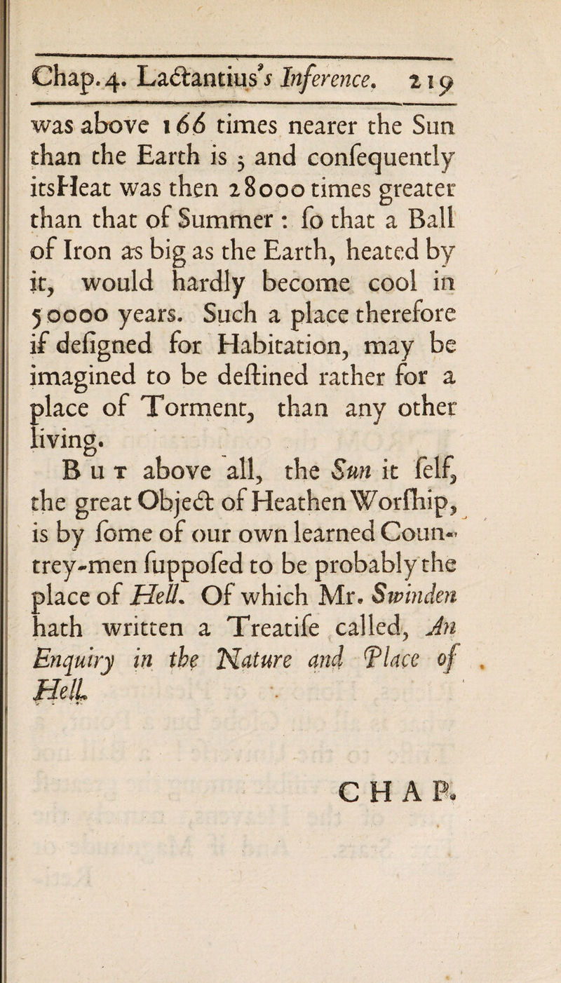 was above 166 times nearer the Sun than the Earth is $ and confequently itsHeat was then z8ooo times greater than that of Summer: fo that a Ball of Iron as big as the Earth, heated by it, would hardly become cool in 5 0000 years. Such a place therefore if defigned for Habitation, may be imagined to be deftined rather for a f&gt;lace of Torment, than any other iving. But above all, the Sun it felf, the great Object of Heathen Worfhip, is by feme of our own learned Coun- trey-men fuppofed to be probably the olace of Hell. Of which Mr. Swinden lath written a Treatife called, Jn Enquiry in the Nature and (place of Hell Vi