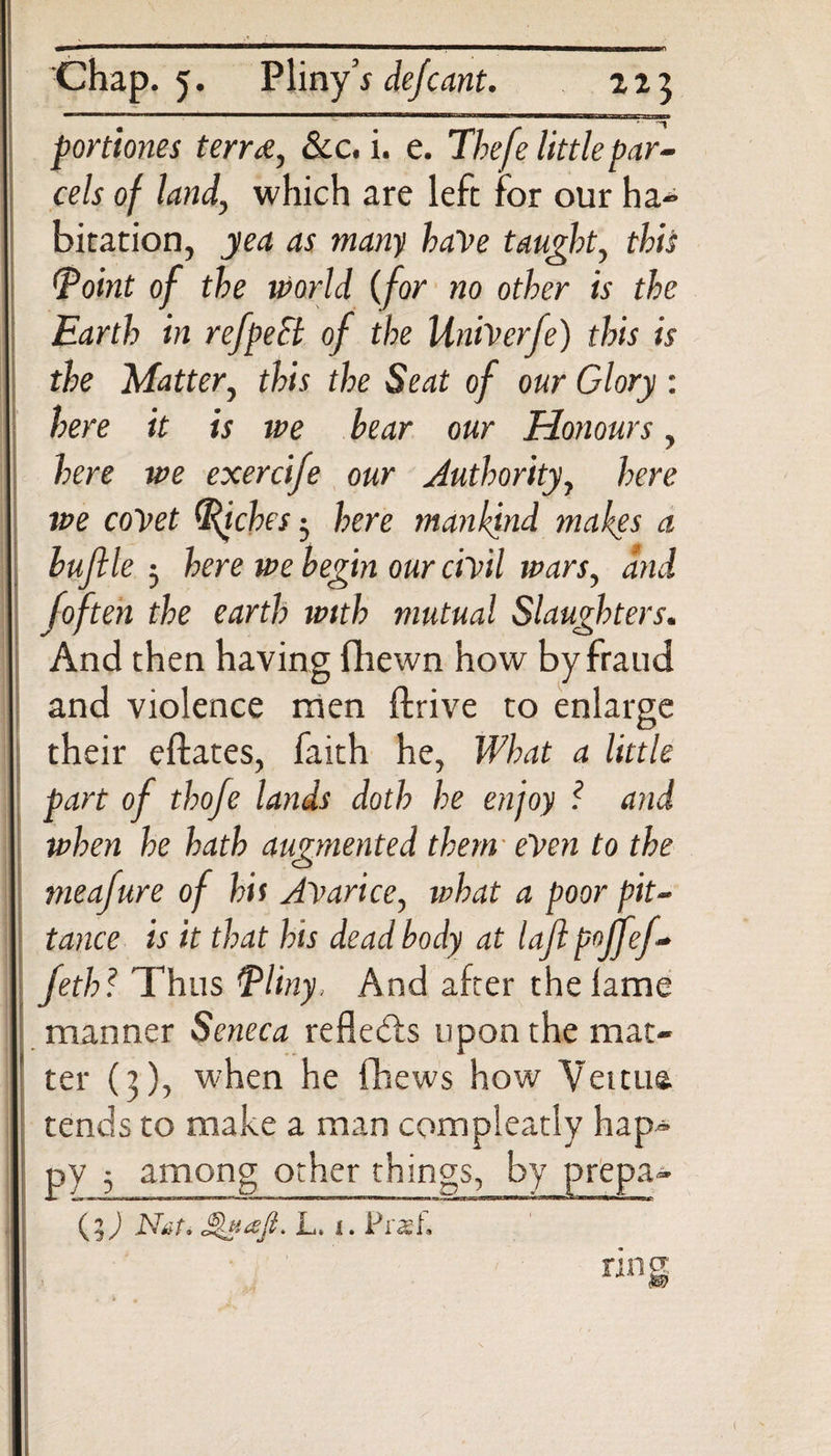 portiones terra, &amp;c. i. e. The fe little par¬ cels of land, which are left for our ha- bitation, yea as many baVe taught, this (point of the world (for no other is the Earth in refpeSl of the UniVerfe) this is the Matter, this the Seat of our Glory : here it is we bear our Honours, here we exercife our Authority, here we covet (Riches-, here mankind makes a buflle 3 here we begin our civil imrs, and [often the earth with mutual Slaughters. And then having fhewn how by fraud and violence men ffcrive to enlarge their eftates, faith he, What a little part of thofe lands doth he enjoy ? and when he hath augmented them eVen to the meafure of hit Avarice, what a poor pit¬ tance is it that his dead body at lajl p°jfef- feth? Thus Pliny, And after the lame manner Seneca refledls upon the mat¬ ter (3), when he fhews how Veitua tends to make a man compleatly hap¬ py 3 among other things, by prepa- (%) Nat* L. i. Praef. rins 1