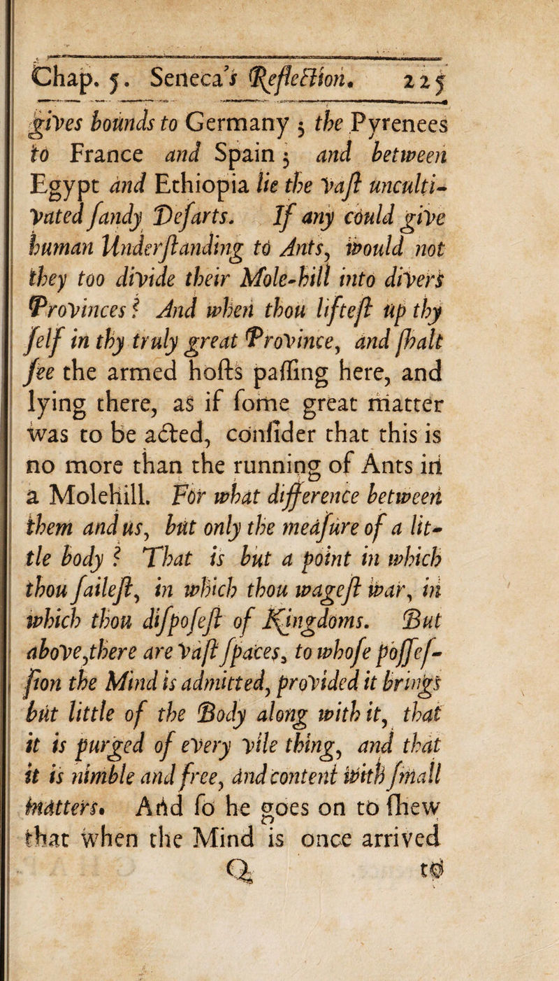 Chap, j. Seneca’* PgfeEliori, 22 j gives bounds to Germany 3 the Pyrenees to France and Spain 3 and between Egypt: and Ethiopia lie the Vafl unculti¬ vated fandy Defarts. If any could give human Under/landing to Ants, would not they too divide their Mole-hill into divert Provinces f And when thou liftejl Up thy felf in thy truly great Province, and jhalt fee the armed hofts paffing here, and lying there, as if fome great matter was to be a£ted, confider that this is no more than the running of Ants iri a Molehill. For what difference between them and us, but only the medfure of a lit- : tie body ? That is but a point in which thou failejl, in which thou wagefi war, in which thou difpofefl of Kingdoms. &lt;But above,there are Vafl fpaces, to whofe poffef- jion the Mind is admitted, provided it brings but little of the Dody along with it, that it is purged of every vile thing, and that it is ninible and free, dnd content ivith fmall kidtters. Arid fo he goes on tofhew that when the Mind is once arrived