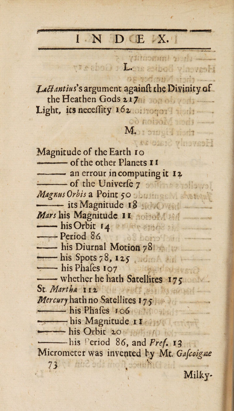 L. JL.affiantius's argument againfl the Divinity of the Heathen Gods x 17 Light, itsneceflity 163, M. Magnitude of the Earth ro — -of the other Planets 11 — -an errour in computing it iz --of the Univerfe 7 Magnus Orbis a Point 50 ——— its Magnitude 18 his Magnitude 1f --his Orbit 14 -Period 86 *-his Diurnal Motion 78 —— his Spots 78, 1x5 --- his Phafes 107 -whether he hath Satellites 17 $ St Martha irx Mercury hath no Satellites 175* --his Phafes 2 06 r?-his Magnitude 11 •—— his Orbit xo ■-his eriod 86, and Pref. 13 Micrometer was invented by Ml Gafcoigne 73