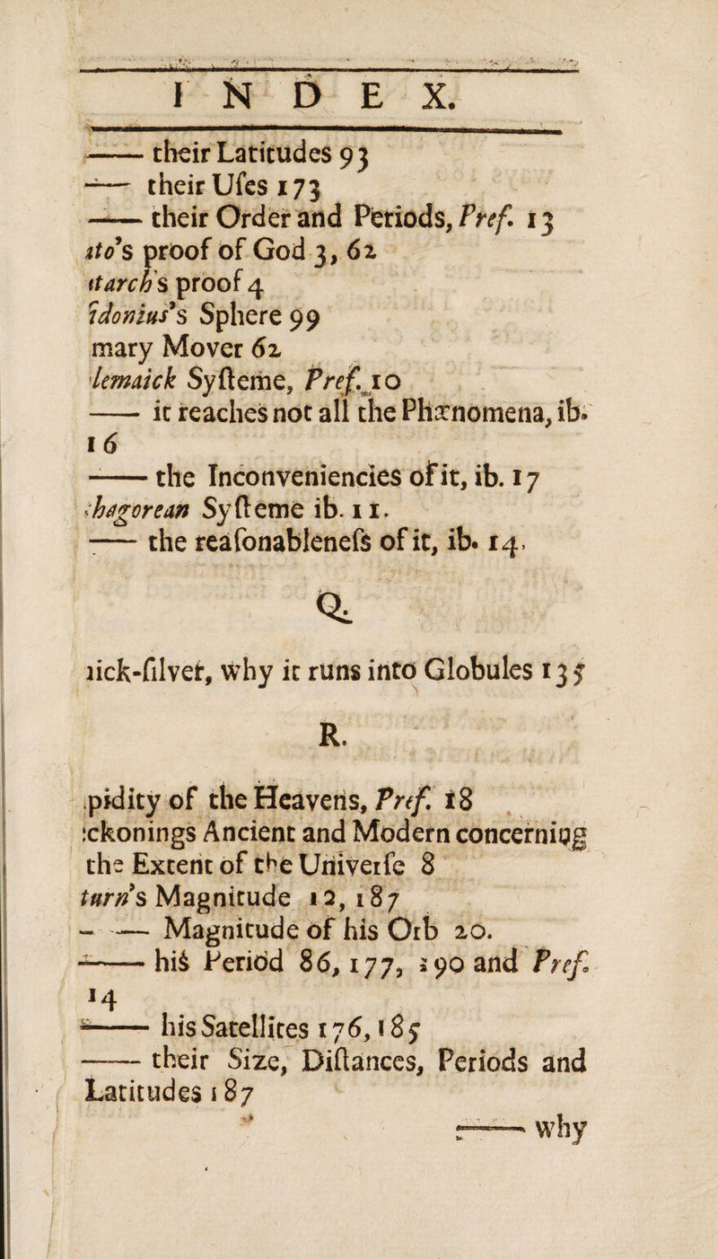 -their Latitudes 93 -— their Ufes 173 -their Order and Periods, Pref. 13 ito s proof of God 3, 62 ttarch's proof 4 idonius9s Sphere 99 mary Mover 62 lemaick Syfteme, Pref. 10 -it reaches not all the Phenomena, ib. 1 6 --the Inconveniencies of it, ib. 17 •:hagorean Syfteme ib. 11. -— the reafonablenefs of it, ib. 14, iick-filver, why it runs into Globules 13 $ R. pidity of the Heavens, Pref. 18 ickonings Ancient and Modern concerning the Extent of the Uriiveife 8 turns Magnitude 12, 187 —— Magnitude of his Orb 20. --hii Period 86,177, 590 and Pref *4 --his Satellites 176,18 j -— their Size, Diftances, Periods and Latitudes 187