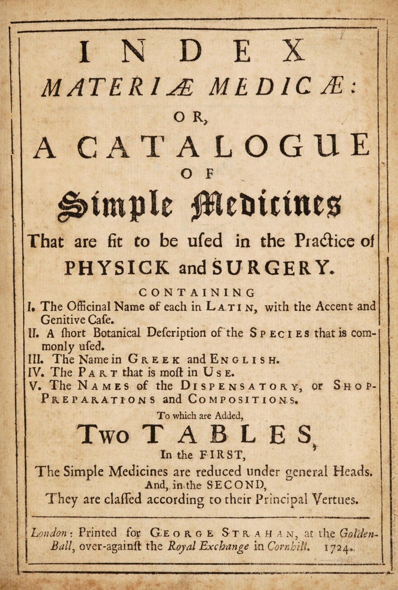 MATERIA MEDICJE: o R, A C A T A LOGUE Ο Έ ebmnes That are fit to be ufed in the Pra&amp;ice of PHYSICK and SURGERY. CONTAINING I. The Officinal Name of each in L a t i n, with the Accent and Genitive Cafe. 1Γ. A ihort Botanical Defcription of the Species that is com¬ monly ufed. III. The Name in G r eek and English. IV. The Part that is moil in Use. V. The Names of the Dispensatory, or S η o p- P r e p a rat ions and Compositions. To which are Added, Two TABLES In the FIRST, * The Simple Medicines are reduced under general Heads. And, in the SECOND, They are claffed according to their Principal Vertues. London : Printed for G:e o r g e Str ahan, at the Golden- Ball^ over-againit the Royal Exchange in Cornhilt. 1724.,