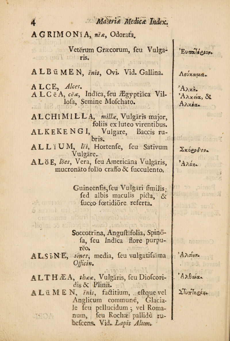 AGRIMONiA, nz*t Odorata. Veterum Graecorum, feu Vulga¬ ris. - ■ f - - , * · / * · · - ; ^ V; V A · &gt;' ■ ' v ; - i ALBuMEN, mis. Ovi. Vid. Gallina. A LCE, Alces. A L C e A, cea, Indica, feu flEgyptiaca Vil- lofa, Semine Mofchato. Li y A L C ΗIΜI L L A, milL·, Vulgaris major, foliis ex luteo virentibus· ALKEKE N G I, Valgare, Baccis ru¬ bris. LLiUM, lii, Hortenfe, feu Sativum Vulgare. ALo-E, Vera, feu Americana Vulgaris, mucronato folio craifo&lt;Sc fucculento* Guineenfis5feu Vulgari fimilis; fed albis maculis pida, &amp; fuceo foetidiore referta. Soccotrina, Anguftifolia, Spino- fa, feu Indica flore purpu- reOfc AL.SLNE, simes, media, feu vulgatifsima Officin· , - V· ‘V. ALTHiEA, thaa, Vulgaris, feu Diofcor-i- dis &lt;3e Plinii. Lu. MEN, inis, faditium, eftquevel Anglicum commune, Glacia¬ le feu pellucidum * vel Roma¬ num, feu Rochae pallide ru- feefcens*. Vid·- Lapis Alum* ■ Λζΰχωμ,α* A Λκλ· Άλκάχ, δζ Αλκία* 5Αλόη*. ’ A λσίν-fl· . Λλθαί cucis. £Τύ?τϊν&amp;ί&amp;