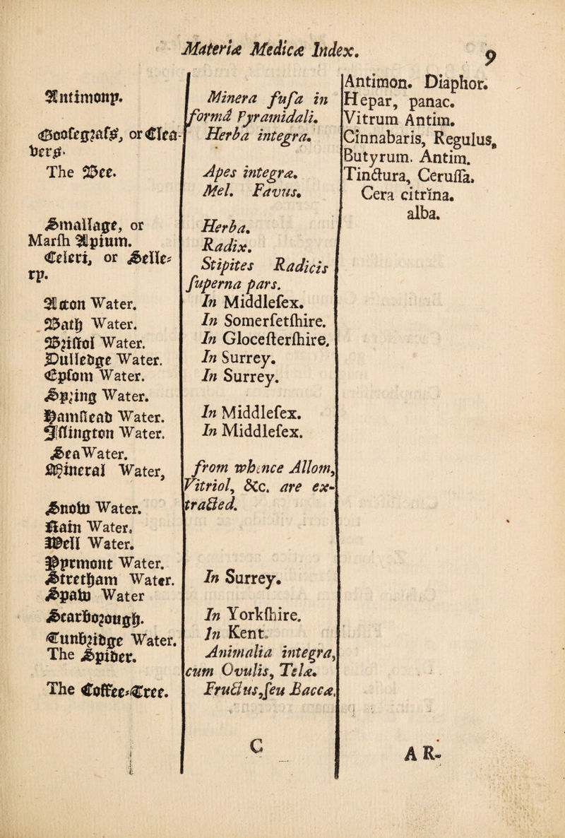 9 Sfittimonp. 43oofrg?af£, or&lt;GIca The 25ec. £maUagt, or Marih Jtpiutn. Crieri, or rp. 3£{ton Water. 23atlj Water. 25?iffoI Water. jDulIeDge Water. «CpCoin Water. *&amp;p{’ing Water. J^amHeati Water. Siflington Water. ^&gt;ra Water. Mineral Water, ,&amp;notl) Water. Slain Water. m\l Water. $prmont Water, rf&amp;tmijam Water. J&amp;paUi Water ^carfiojougij. ^un6?itige Water. The i&gt;gi&amp;er. The tfoffieciCrcf. Miner a fufa in cormd Pyramidali. Herba integra. Apes integra. Mel. Favus« Herba. Radix. Stipites Radicis fuperna pars. In Middlefex. In Somerfetihire. In Glocefterihire, In Surrey, In Surrey, In Middlefex. In Middlefex. from whtnce Jllom9 Vitriol9 &lt;5Cc. are ex traQed Antimon* Diaphor. Hepar, panac. Vitrum Antim. Cinnabaris, Regulus Butyrum. Antim. Tindura, Cerufla» Cera citrxna. alba. In Surrey. In Yorkshire. hi Kent» Animalia integra, cum Ovulis9 Tela. Frutius,[eu Bacca ■% c ' &gt;