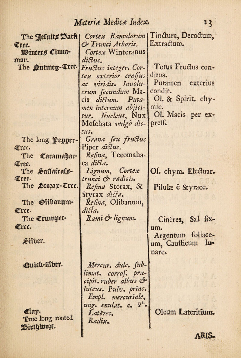 The Metuit# 25ath €«e. i©int«$f Cinna¬ mon. The $utmcg-€ree· The long gcpper- Ct'fi'. The Cacamagac- Cref. The &amp;aflafcafji- Crcc. The £to?0£-€m. The &lt;©HBanum- Cree. The €rumget Ctee. True long rooted S&amp;irtfjtoo it Cortex Ramulorum &amp; Trunci Arboris. Cortex Winteranus diBus. FruBus integer. Cor¬ tex exterior crafjus ac viridis· Involu¬ crum fecundum Ma¬ cis diBum. Puta¬ men internum abjici¬ tur. Nucleus, Nux Mofchata vulgo dic¬ tus. Grana feu fruBus Piper diBus. Refina, Tecomaha- ca diBa. Lignumy Cortex trunci &amp; radicis· Refina Storax, δί Styrax diBa. Refina, Olibanum, diBa. Rami &amp; lignum. Mercur. dulc· limat. corrof. pra- cipit. ruber albus &amp; luteus. Rulv. prine. Empl. mercuriale, z/7jg. enulat. c. 31· Lateres· Radix* Tin dura, Decodum, Extractum. Totus Frudus con¬ ditus. Putamen exterius condit. 01. &amp; Spirit, chy- mic. 01. Macis per ex- prelF. 01. ehym. Eleduar. Pilulas e Styrace. Cineres» Sal fix¬ um. Argentum foliace¬ um, Caufticum lu¬ nare. Oleum Lateritiam» i ARIS»