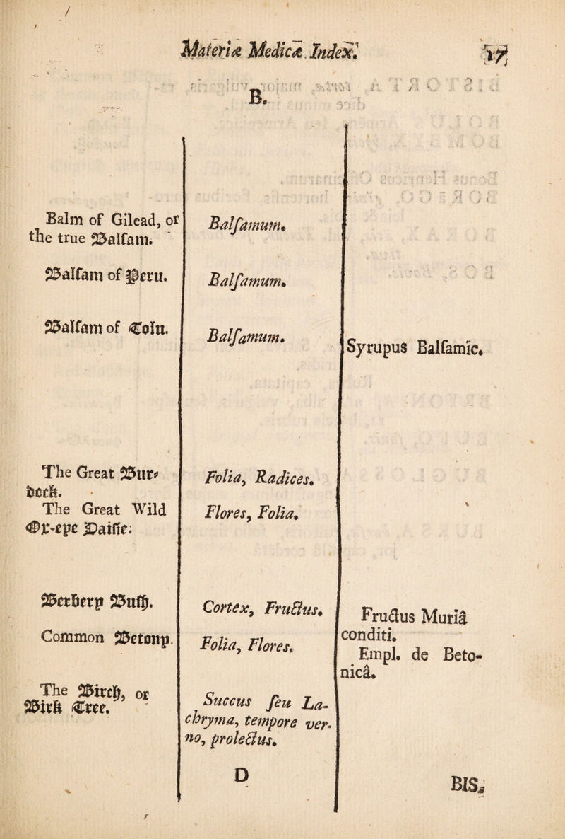 / Medico Index, '  ?  { B. , -'-Τ' Π (i λ 'in i &lt; ·«. ,&lt; ■ ■ i . ' 1 4 v! I i , :·. Jt ■ *„ Balm of Gilead, or the true SJalfam. SJalfam of ^ceu. 22&gt;alfam of &lt;Colu. The Great ϊ&amp;ιΐΐ* The Great Wild Φΐ-epe JDaiftc. Balfamum, Balfamum, Balfamum. Folia, Radices, Flores, Folia, Vi Syrupus Ealfamic. SScrBerp SSufff. Common 25etonp The 25irc§, or S&amp;irfe €ree. Cortex, FruElus, Folia, Flores, Fru&amp;us Muria conditi. Etnpl. de Beto¬ nica. Succus feu La- chryma, tempore ver¬ no, proleBus. r