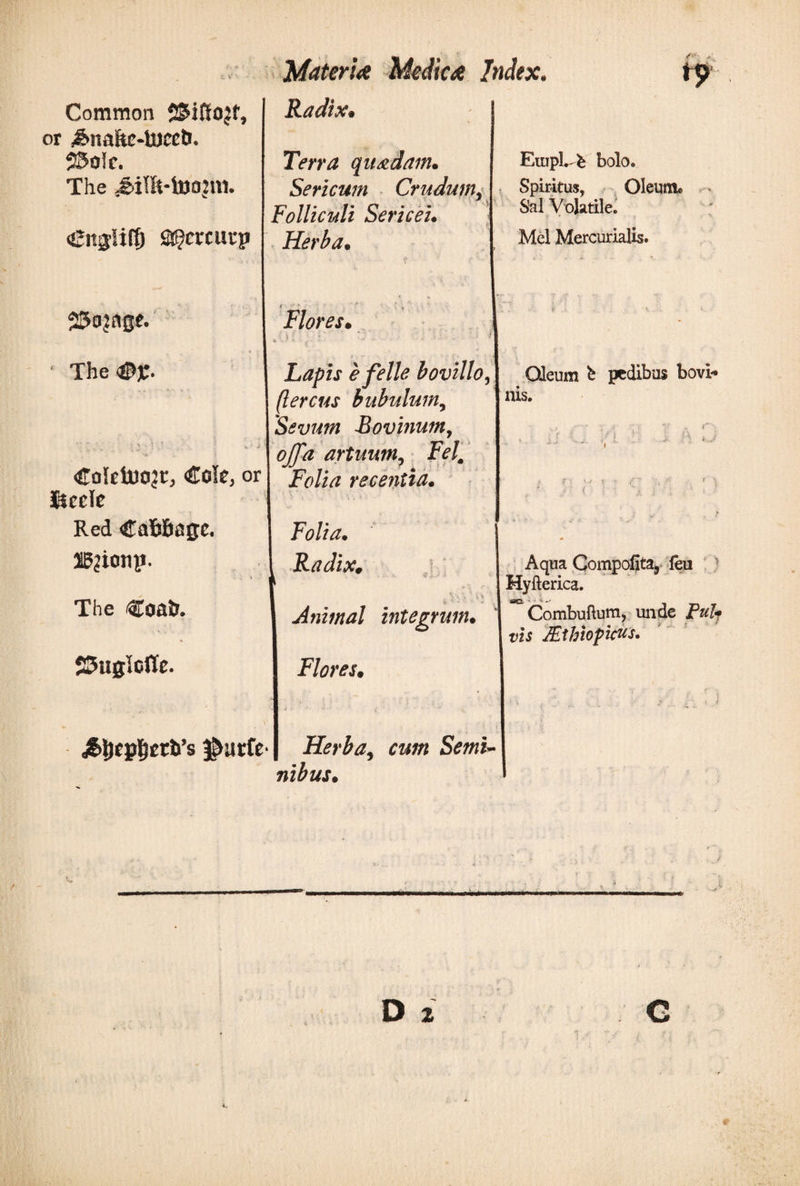 Common SSiffojf, or ^naitc-luccO. 55o!c. The &lt;£it$Uff) a^murp Radix· Terra quadam. Sericum Crudum, Folliculi Sericei. Herba. Empl. l· bolo. Spiritus, Oleum® Sal Volatile. Mei Mercurialis. SSajage. ' The &lt;©£. ''  ■' i ' · w: i Coietuojt, €ok, or Sicele Red CaMiage. 2g?ionp. * a The €oair. SSuglclTc. Flores. . · i ; ■ · ‘ * . . ■ ' · i Lapis e felle bovillo, llercus bubulum, Sevum Bovinum, offa artuum, Fef Folia recentia. Radix. 4? ' ;· V. \ 1 V  ~ * -i Animal integrum. Flores. Oleum b pedibus bovi* nis. Aqua Compofita, feu Hyfterica. - s. Combuftum, unde jP«Z? vis JEthiopicus. $utfe· Herba, cum Semi¬ nibus. D 2 G