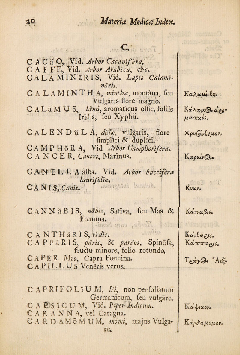 ,r ' / .· C· vvT C A C a O, Vid. Arbor Cacavifera. CAFFE, Vid. Arbor Arabica, CAL A MIN aRlS, Vid. Lapis Calami- naris, C A L AM IN T Η A, mintha, montana, feu Vulgaris flore magno. C A L a M U S, £?#?£, aromaticus offic. foliis Iridis, feu Xyphii. ? &lt; t * CaLENDuLA, dub a, vulgaris, flore fimplici &amp; duplici. CAMP HoR A, Vid Arbor Camphorifera. CANCER, Cancri, Marinus. C A N E L L A alba. Vid. Arbor baccifera lauri folia* CANIS*-C^»w· CaNN aB I nabis, Sativa, feu Mas &amp; Foemina. - « · V\ . 4 J V ! t ■ . ·■■ i. C A NTHaR IS, ridis. C A P P a R I S, paris, δί pareas, SpinSfa, fructu minore, folio rotando» C A P E R Mas, Capra Foemina. CaPILLUS Veneris verus. C APRIFOLiU M, lii, non perfoliatum Germanicum, feu vulgare. € A t?)S ϊ C U M, Vid. Piper Indicum. C A R A N N 4, vel Caragna. C A R D ΑΜδM U M, momiy majus Vulga¬ re* Κοίλα fjuvQn· KcfAoif/.©4 dgp· fJLOiTIKCSy 'XpvQlvQefjiov, K νων» K ctvvccSif· K aVSagesv Koi'ujiroifjf,^ T&amp;y&amp; Άίξ, K ol-^iycov*