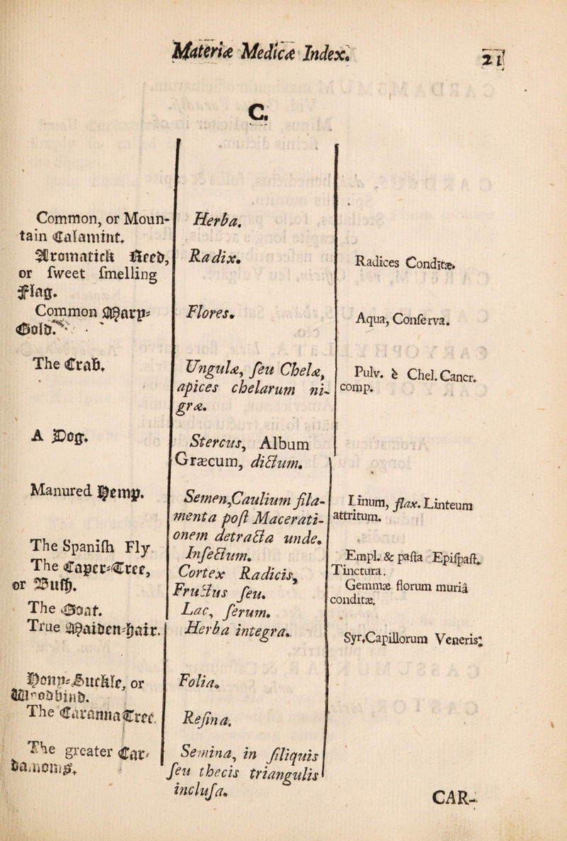 Medic&amp; Index. %ύ Common, or Moun¬ tain Calamine Sfirotnaticft t£pci&gt;, or fweet fmelling Common SUBani* ΦοΙδ*^· ' · The CraB, Δ &amp;&gt;c$. Manured I^emp. The Spaniih Fly The Capct^Wf, or 20ιιφ. The i03af. True tfi^aiircndjatr. i^onpiSmhk, or The CatamiaCm, Radices Conditas* Aqua, Conferva. Pulv. b CheLCancr, comp. Herba. Ra clzoCm Flores* UngnU, feu Chela, apices chelarum nu gr*- Stercus, Album Graecum, dicium. Semen .Caulium fila- linum, flax. Linteum menta poft Macerati- jattritum· onem detraBa undee In f e Bum. Cortex Radicis, FruBus feu. Lac, ferum· Herba integra Empl. &amp; pafta Epifpaft. Tinctura. Gemmae florum muria conditas. SyrfCapillorura Veneris; greater / Folia» Refin a. Semina, in filiquis feu thecis triangulis inclufa. CAR-
