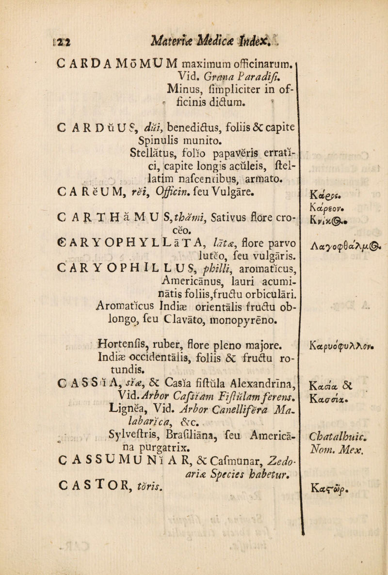 C ARDA Mo MU M maximum officinarum. Vid, Grana Paradifu Minus, fimpliciter in of- ^ ficinis didum. ? - C A R D vi U S9 diii, benedidus, foliis &lt;3c capite Spinulis munito. Stellatus, folio papaveris errati¬ ci, capite longis aculeis, ftei- latim nafcentibus, armato. C A ReUM, rei9 Officin. feu Vulgare. K ct£ps· C ARTHaMU S9thami, Sativus flore cro¬ ceo. © A R Y OPH YLLaTA, lata, flore parvo luteo, feu vulgaris. GARY OPHlLLUS, philli, aromaticus, Americanus, lauri acumi¬ natis foliis,frudu orbiculari. Aromaticus Indis orientalis frudu ob¬ longo, feu Clavato, monopyreno. KctpSQV· KW*©· * C v Αα^/οίρθαΛ/Λ© ' * j» Hortenfis, ruber, flore pleno majore. Indiae occidentalis, foliis δί frudu ro¬ tundis. G A S S ϊ A, sia9 δί Casia fiftula Alexandrina, Vid .Arbor Cafsiam Fiftiilam ferens· Lignea, Vid. Arbor Canellifera Ma- labarica, &amp;c., Sylveftris, Brafiliana5 feu America¬ na purgatrix. C ASSUM U NiAR, δί Cafmunar, Zedo· aria Species habetur. CASTOR, toris. K αρνόφυλλον· Kocdoc δί K ccatnx· Chatalhuic. Nonis Mex, K&lt;x&lt;r#p ·