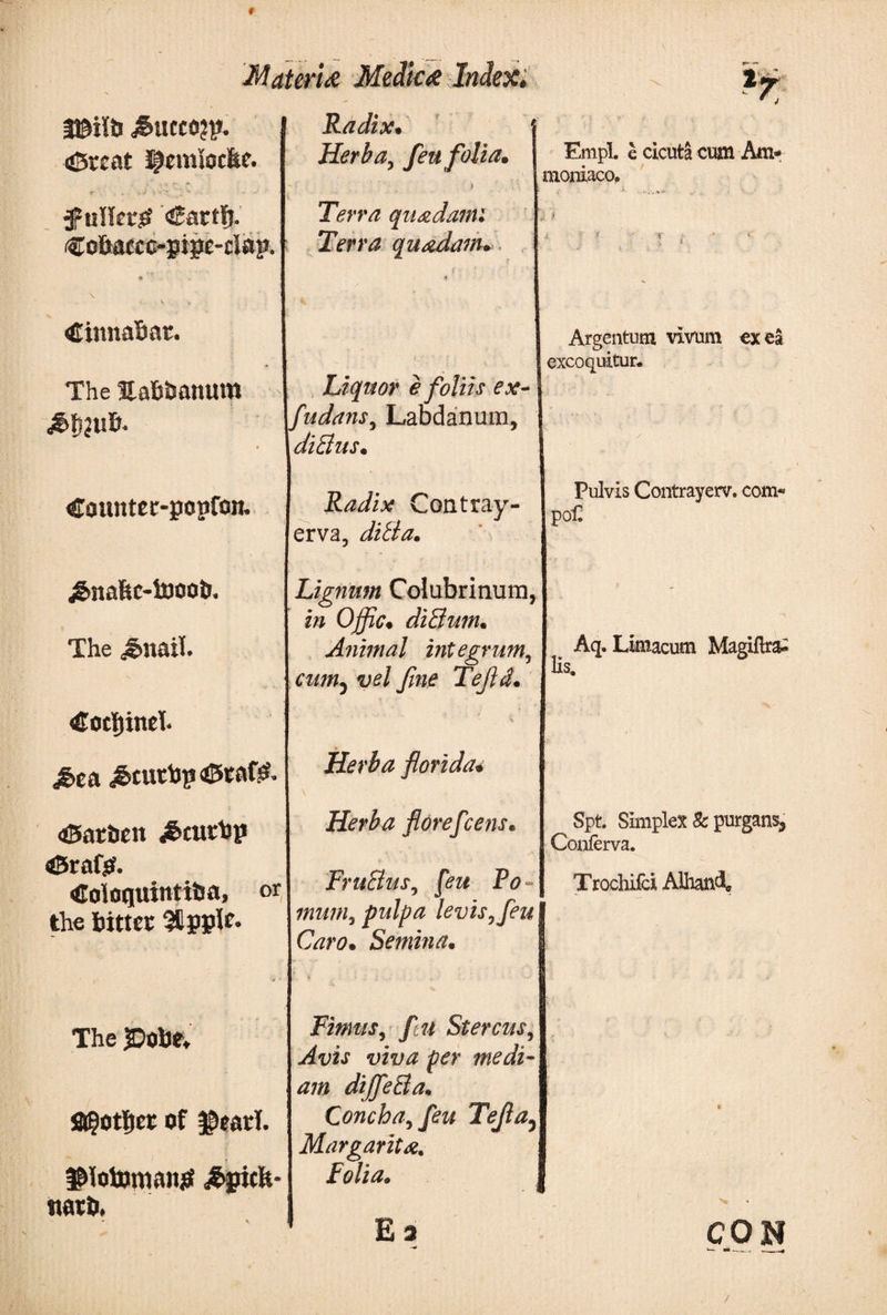 * Materi# Medic# Indexi ,&amp;ucco?p. (©rent Jpcmtocfec. •r .. · - · '··*·* 'V '** i'V .-· . ·· *·■ ’· tfuHet# «Sartij. €oBaccc-pige-clap. Α¬ Χ Cinna&amp;at. The EaBtmnum 4 Countec-popfon. £naftc-toootr. The Jmaii. €orf)ind< M>t&amp; ^cuchp aStaf^· 45ariien <&amp;£Uthp iSrafsf. The PoBe, fl@ot|jer of g>ead. ^fotumansf £gicit- ttath. Radix, i Herba, fen folia, i Terra quadam: Terra quadam. Liquor e foliis ex- fudans, Laudanum, ditius. Radix Contray- erva, ditia. Lignum Colubrinum, in Offic. ditium. Animal integrum, cum5i>e/ fine Tefid. Herba florida· Herba florefice?is. FruBus, pw Po- pulpa levis, fieu Caro. Semina. Fimus,ftu Stercus, ftfr medi¬ am dijfietla. Concha, fieu Tefla5 Margarita» E3 Empl. e cicuta cum Am* moniaco. Argentum vivum ex ea excoquitur. Pulvis Contrayerv. com* po£ Aq. Limacum Magiftra- Hs, Spt. Simplex &amp; purgans^ Conferva. Trochifci AlhanA CON