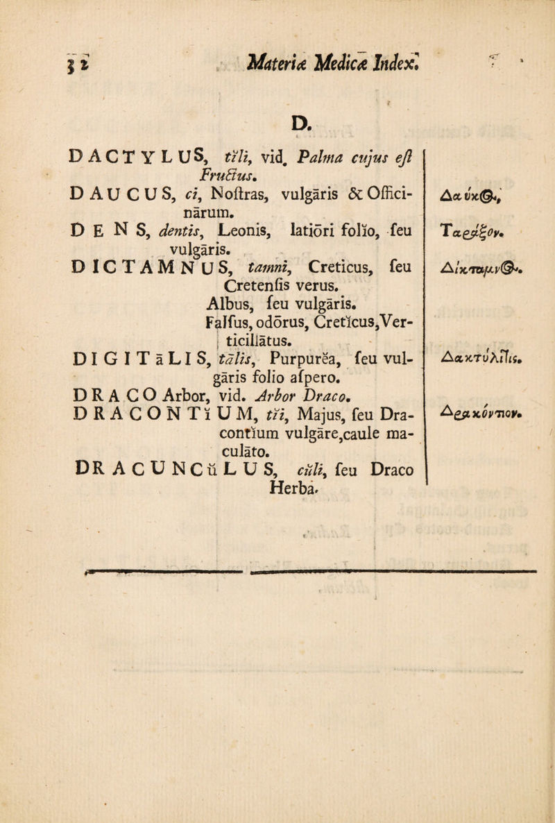 DACTY L U S, tzliy vid# Palma cujus eft FruSus. D AU CUS, ci, Noftras, vulgaris δί Offici¬ narum. D E N S, dentis, Leonis, latiori folio, feu vulgaris. DICTAMNUS, tamni, Creticus, feu Creteniis verus. Albus, feu vulgaris. Falfus, odorus, Creticus,Ver- j ticiliatus. DIGITaLIS, talis, Purpurea, feu vul¬ garis folio afpero. DRACO Arbor, vid. Arbor Draco. DRACON TiUM, tii, Majus, feu Dra- contium vulgare,caule ma¬ culato. DRACUNCuLUS, culi, feu Draco Herba* Τα,βρζον· Δακ'Τυλζϊίί. &amp;ζ&amp;χ.θνΊ\ον·