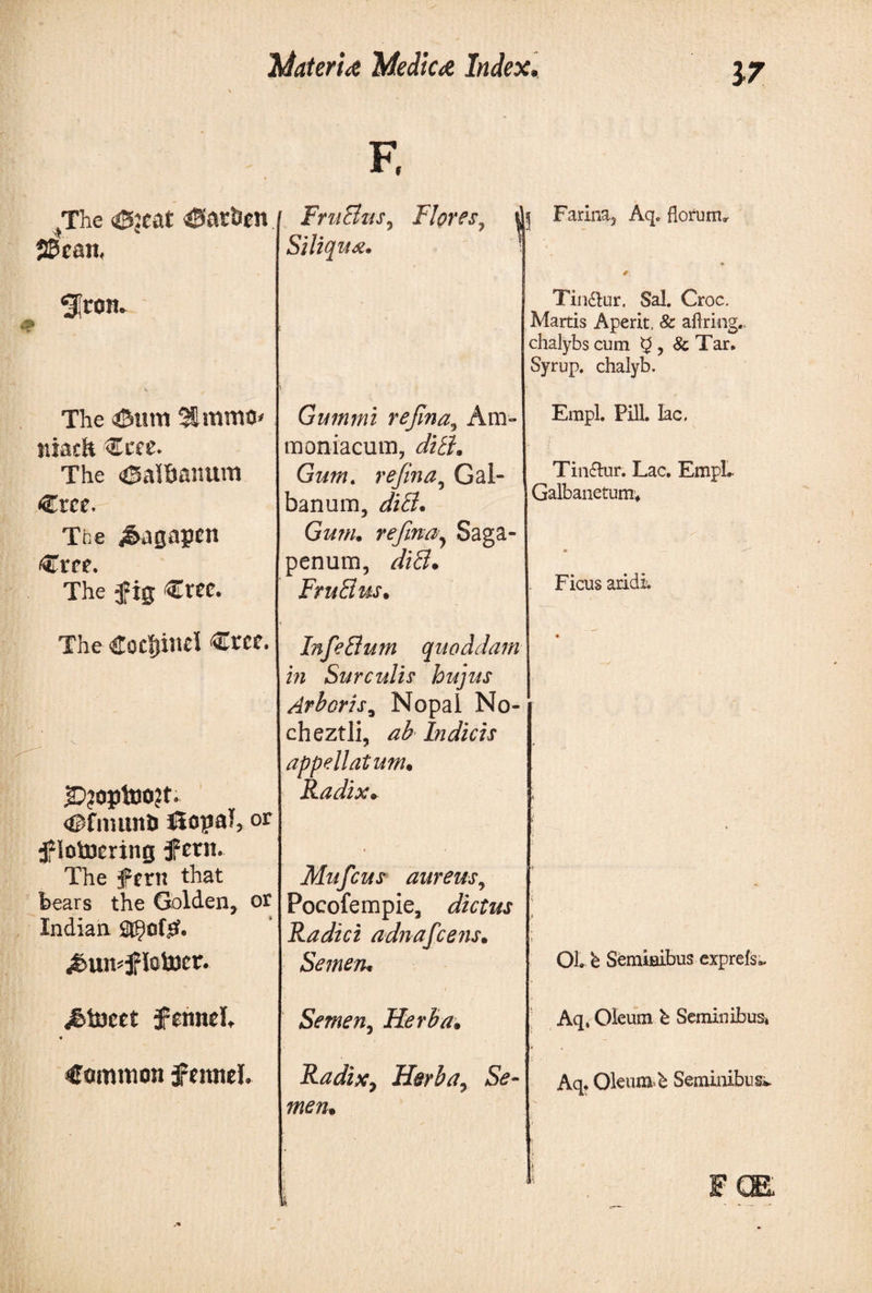 17 (The <£5:cat CSfir&amp;en SSean, Sl^on- The iSitm tiiaeh Ccee. The <®albanum «Crce.- The j&amp;agapcn €rce. The fig Crcc. The Cocljinel €rce. «HTnuinD ilopal, or f iotoering fern. The fern that bears the Golden, or Indian 2$θί£. <£>un*fIotocr. lineet fennel, « Common fennel. E FruBzts, Flores7 Siliqua. Gummi refina^ Am» moniacum, dith Gum. refina, Gal¬ banum, diB. Gum. refinay Saga- penum, diB. FruBus. Infe Bum quoddam in Surculis hujus Arboris, Nopal Νο- cheztli, ab Indicis appellatum. Radix* Mufcus aureus, Pocofempie, dictus Radici adnafcens· Semen* Semen, Herba· Radixy Herba? Se¬ men* 5 Farir% Aq. florum* Tin&amp;ur. Sal. Croc. Martis Aperit. 8c aflring. chalybs cum ^ > &amp; Tar. Syrup, chalyb. Erapl. Pili, lac, Tin&amp;ur. Lac. EmpL Galbanetumv Ficus aridi OL b Semiaibus expreis,. Aq. Oleum b Seminibus» Aq. Oleum, b Seminibus*.