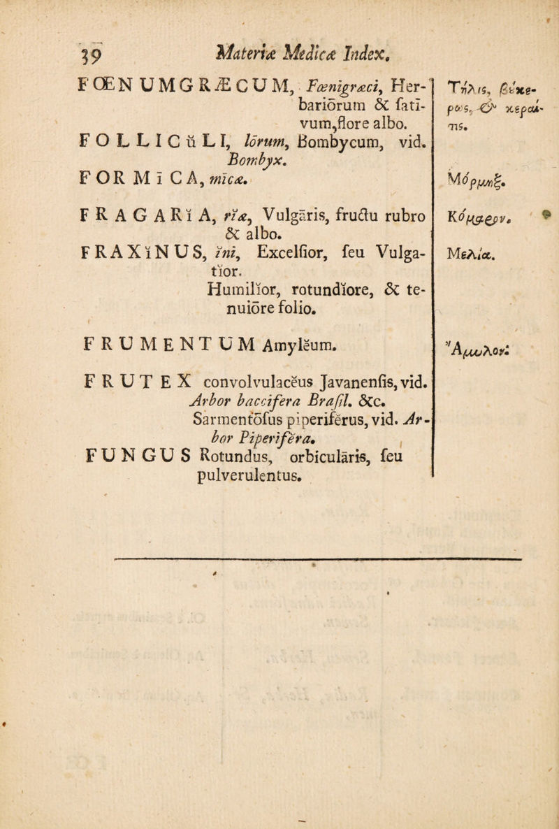 19 F QE N UMG RiECU M, Feemgraci, Her¬ bariorum &amp; fati- vum,flore albo. FOLLIC ii L I, lorum, Bombycum, vid· Bombyx, FOR Mi CA, mica. F R A G A R i A, ri&lt;ey Vulgaris, frudu rubro δζ. albo. FRAXiNUS, Excelfior, feu Vulga¬ tior. Humilior, rotundiore, &amp; te¬ nuiore folio. t , FRUMENTUM Amyleum. F R U T E X convolvulaceus Javanenfis, vid. Arbor baccifera Brafil. &lt;3cc. Sarmentofus piperiferus, vid. Ar¬ bor Piper?fer a· FUNGUS Rotundus, orbicularis, feu pulverulentus. T·!)&gt; /$, £bxe· j&gt; t p&amp;S, &amp; XtfOA' TlS. M 6 MgAict.