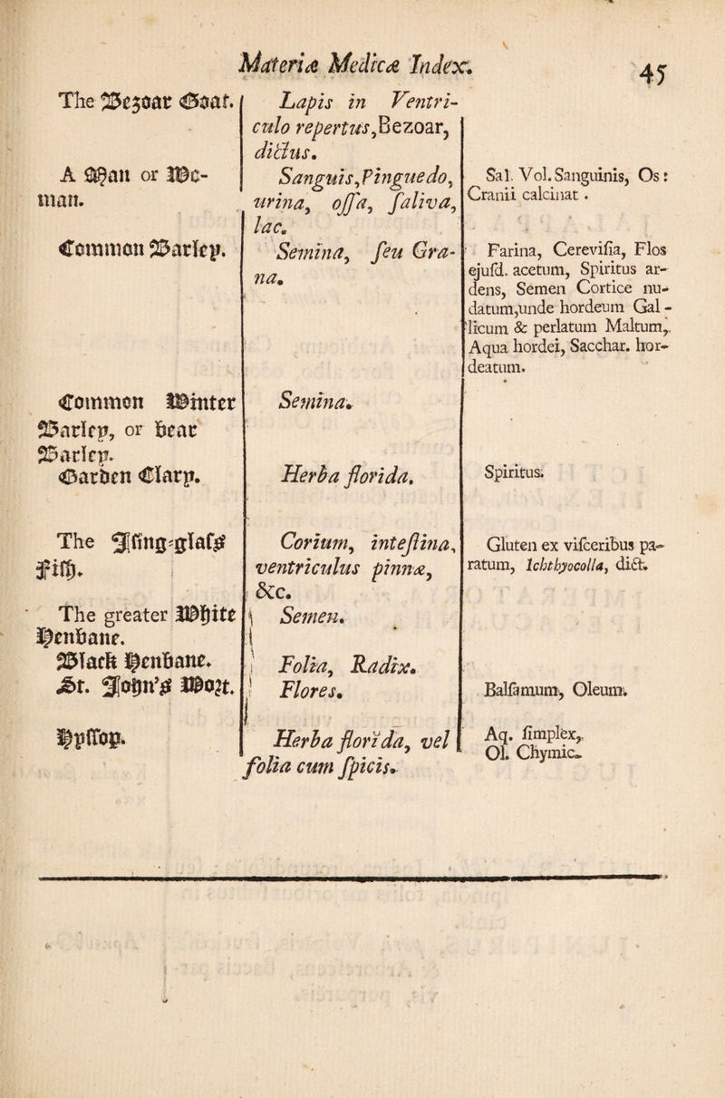 41 The 23e$oat &lt;®oat. A ss^au or Ha¬ inan. Common Parley. Common J®inter 25arirn, or 6eac parley. Catben Ciary. The 3?ίφ* I The greater V&amp;§itt ^ettfiane. blatit ^cnBane. £&gt;t. 3|ot(n’sf l©o?t. ^yifop. Mater id Medic d Index. '·' f ψ ' 1 Lapis in Ventri¬ culo repertus , B e zoar5 ditlus. Sanguis ,?ingue do, urina, ojfa, faliva, lac* Semina, y^z/ GY#- na. Semina. Herba florida. Corium, inteflina, ventriculus pinna, dic. ί Semen· \ e ; j Folia, Radix· ί Flores· Herba florida, vel folia cum fpicis. Sal. Vol.Sanguinis, Os: Cranii calcinat. Farina, Cerevifia, Flos ejufd. acetum, Spiritus ar¬ dens, Semen Cortice nu¬ datum,unde hordeum Gal - licum &amp; perlatum Maltumr Aqua hordei, Sacchar. hor- deatum. Spiritus. Gluten ex viiceribus pa¬ ratum, lcbthyocolla, didt. Balfamum, Oleum; Aq. iimplex,. 03. Chymic.