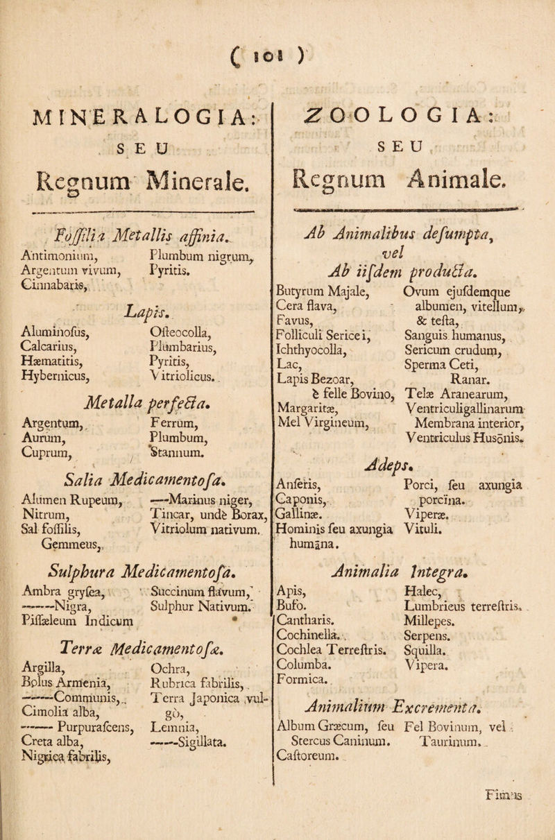 C »©* ) MINER ALOGI A: S E U Regnum Minerale. ToJJilia Metallis affinia., Antimonium, Plumbum nigrum. Argentum vivum, Pyritis. Cinnabaris, Lapis. Aluminofus, Ofteocolla, Calcarius, Plumbarius, Haematitis, Pyritis, Hybernicus, V itriolious.. Metalla perfeBa. Argentum, F errum, Aurum, Plumbum, Cuprum, Stannum. 4 1 ■ \ Salta Me die ament of a. Alumen Rupeum, —Marinus niger, Nitrum, Tincar, undfe Borax, Sal foililis, Vitriolum nativum. Gemmeus,, Sulphura Me dic amentofd. Ambra gryfea, ’ Succinum flavum, —-Nigra, Sulphur Nativum. Piflasleum indicum · Z Ο O LOGIA : SEU Regnum Animale. Terr λ Me dic ament ofa. Argilla, Ochra, Bplus Armenia, Rubrica fabrilis,. —-Communis,., Terra Japonica tvul- Cimolia alba, go, •-Purpuraicens, Lemnia, Creta alba, -Sigillata. Nigrica fabrilis, Ab Animalibus defumpta, vel Ab iifdetn produBa. Butyrum Majale, Ovum ejufdemque Cera flava, ~ albumen, vitellum,,, F avus, &amp; tefta, Folliculi Serice i, Sanguis humanus, Ichthyocolla, Sericum crudum, Lac, Sperma Ceti, Lapis Bezoar, Ranar. l· felle Bovino, Telas Aranearum, Margaritas, V entriculigallinarum Mei Virgineum, Membrana interior, Ventriculus Husonis* ■V Adeps· Anieris, Porci, feu axungia Caponis, porcina. Gallinae. Viperas. Hominis feu axungia Vituli, humana. Animalia Integra· Apis, Halec, Bufo. Lumbricus terreftris. Cantharis. Millepes. Cochinella. . Serpens. Cochlea Terreftris. Squilla. Columba. V ipera. Formica. Animalium Excrementa. i Album Grascum, feu Fel Bovinum, vel Stercus Caninum. Taurinum. Caftoreum. Fihmb