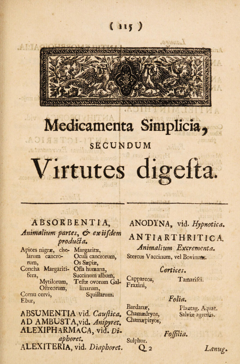 ABSORBENTIA, Animalium partes, &amp; exiifdem produBa. Apices nigrae, che- Margaritas, larum cancro- Oculi cancrorum, rum, Os Saepias, Concha Margariti- Offa humana, fera, Succinunt album, Mytilorum, Teibs ovorum Gal- Oftreorum, linarum, Cornu cervi, Squillarum. Ebur, ABSUMENTIA vid. Caufiica* AD AMBUSTA,vid. Anipyret. ALEXIPHaRMaCA, vid. Du ap horet. ALEXITERIA, vid. Diapboret. ANODYNA, vid. Hypnotica. antiarthritica. Animalium Excrementa. Stercus Vaccinum, vel Bovinuftu Cortices. Cappareos, Tamarifcb Fraxini, Folia. Bardanae, Plaiatag. Aquaf. Chamaedryos, Salviae agreiUs, Chamaepityos, FoJJilia, Sulphur. aa Lanug·