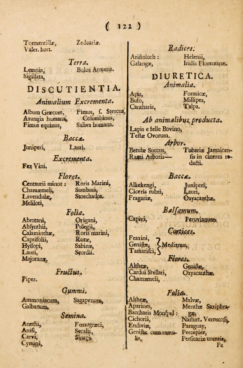 Tormenti! Lx^ Zedoariae. Valer.hort. Terra. Lemnia» Bolus Armena. Si^iliata, ^ DISCUTIENT IA. Animalium Excrementa. Album Graecum, Fimus, Stercus, Axungia humana^ Columbinus, Fimus equinus, Saliva humana* Bacca. Juniperi, Lauri. Excrementa* Fex Vini, I Radices: Ariftoloch: Helenii* Galang», Iridis Florentina diuretica. Animalia. Apis, Formica?, Bufo, Millipes, Cantharis, Talpa, ' T r · · · * - ; ■'·■'■**■) , · i · · r- « f. ' . v -- - ··!·' Ab animalibus,producta. Lapis e felle Bovino, Teftae Ovorum., Arbor. Betulae Succus, Tubariae Jamaicen* Rami Arboris— iis in cineres r»-* da£h. Flores· Centaurii minor : Roris Marini, Chamaemeli, Sambuci, Lavendula?* Stoechados. Meliloti, Folia. Abrotani, Origani, Abiynthii, Pulegii, Cala minthae. Roris marini, Caprifolii, Ruta?, Hyffopi, Sabinae, Lauri, SeordiL Majorana, Fruilus. Piper* B ac Alkekengi, ' Juniperi, Ciceris rubri, Lauri, Fragariae, Oxyacanthz». Balfamum. Capivi, PeruyianuHis *· ? . &gt; - i &gt; » -‘1 Cmkti. Fraxini, Geniftx, Tamarifci, \ Medianus. * » Althea?, Cardui Stellati, Chamaemeli, G$niil*k/ Oxyacanthae. Gummis Ammoniacura, Sagapenunk, Galbanum. Semina. Anethi, Anifi, Carvi, Cymini, Foenitgraeci, Secalis, l Folio*. Alther, Malva?, Aparines, Menthae Saxiphra*- Baccharis Monipel: ga?, Cichorii, Naiturt. Verrucofi^ Endivisa, Paraguay, Genife cumramu- Percepier, lis, Periicarke urenti*,. Pe