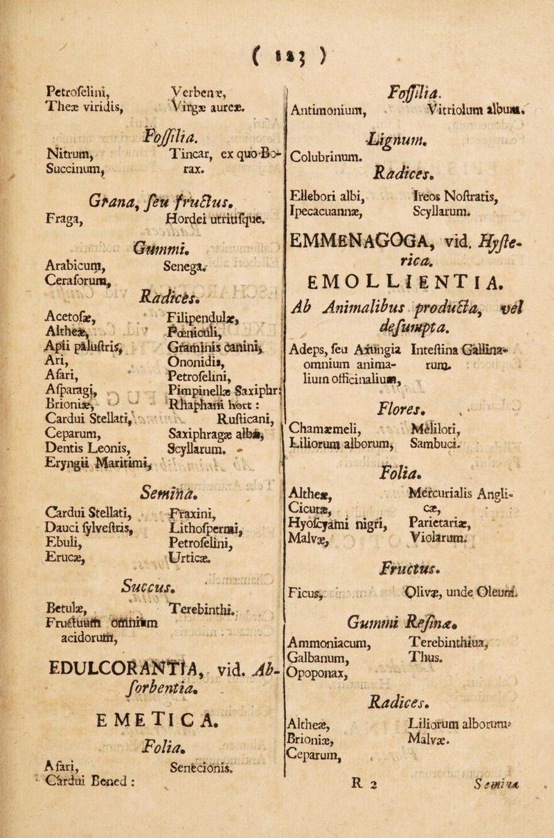 y ( ) Petrofelini, These viridis, Nitrum, Succinum, Verbena, Virg» aurcae, 1 /' .Λ f Foffilia. Tincar, ex quo die- rax. Grana, feu fmSlus. Fraga, Hordei utriufque. )uV Arabicum, Ceraforum, Gummi. Senega· Antimonium, Colubrinum. Ellebori albi, Ipecacuannse, oiiuia. Vitriolum album. mm. Radices« Ireos Noilratis, Scyliarum. Acetofae, Althea, ' Apii paluftris, Ari, Afari, Afparagi, Brioniae, ? ^ - Cardui Stellati, Ceparum, Dentis Leonis, Eryngii Maritimi, ^ ^ Ii Radices· Filipendular, Fccniculi, Graminis canini*. Ononidis, Petrofelini, Pimpinella Saxiphr Rhaphani hort: Rufticani, Saxiphragae albi, Scyllarum. - Semina* Cardui Stellati, Fraxini, Dauci fylveite, Litholpermi, Ebuli, Petrofelini, Erucse, Urticae. Succus. Betulae, Terebinthi. · Fruiluuift ofrmiim acidorum, EDULCOR miti A, vid. Ab- forbentia· ‘V EMETICA· Folia· Atari, Senecionis. Cardui Bened : EMMENAGOGA, vid, Kyjle- rica. EMOLLIENTIA· Ab Animalibus produBa, vel defumpta. Adeps, feu Axungia Inteftina GalHna* omnium anima- ruro» liuin officinalium. Flores. Chamaemeli, Meliloti, Liliorum alborum, SambucL Folia. Althe», Mercurialis Angli- Cicura, cae, Hyofcyami nigri, Parietaria?, Malvae, Violarum, Ficus, Fructus. Olivae, unde Oleum. Gummi Refine Ammoniacum, Terebinthina, Galbanum, Thus. Opoponax, Radices. Althete, Brionia?, Ceparum, R 2 Liliorum alborum? Malvae· S emvm