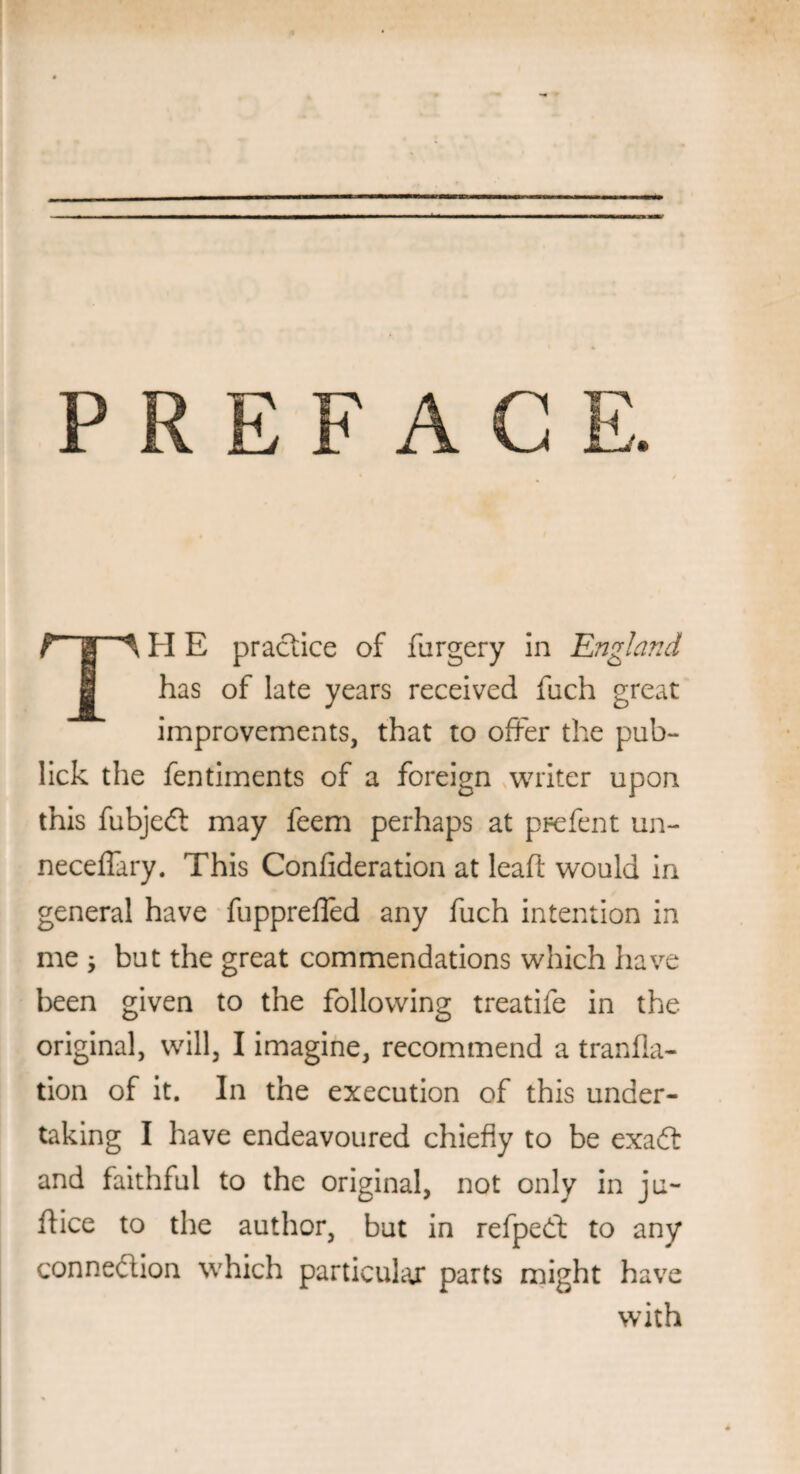 PREFACE r 1 ^ H E practice of furgery in England has of late years received fuch great improvements, that to offer the pub- lick the fentiments of a foreign writer upon this fubjedt may feem perhaps at prefent un- neceffary. This Confideration at lead would in general have fuppreffed any fuch intention in me , but the great commendations which have been given to the following treatife in the original, will, I imagine, recommend a transla¬ tion of it. In the execution of this under¬ taking I have endeavoured chiefly to be exadt and faithful to the original, not only in ju- ffice to the author, but in refpedt to any connection which particular parts might have with