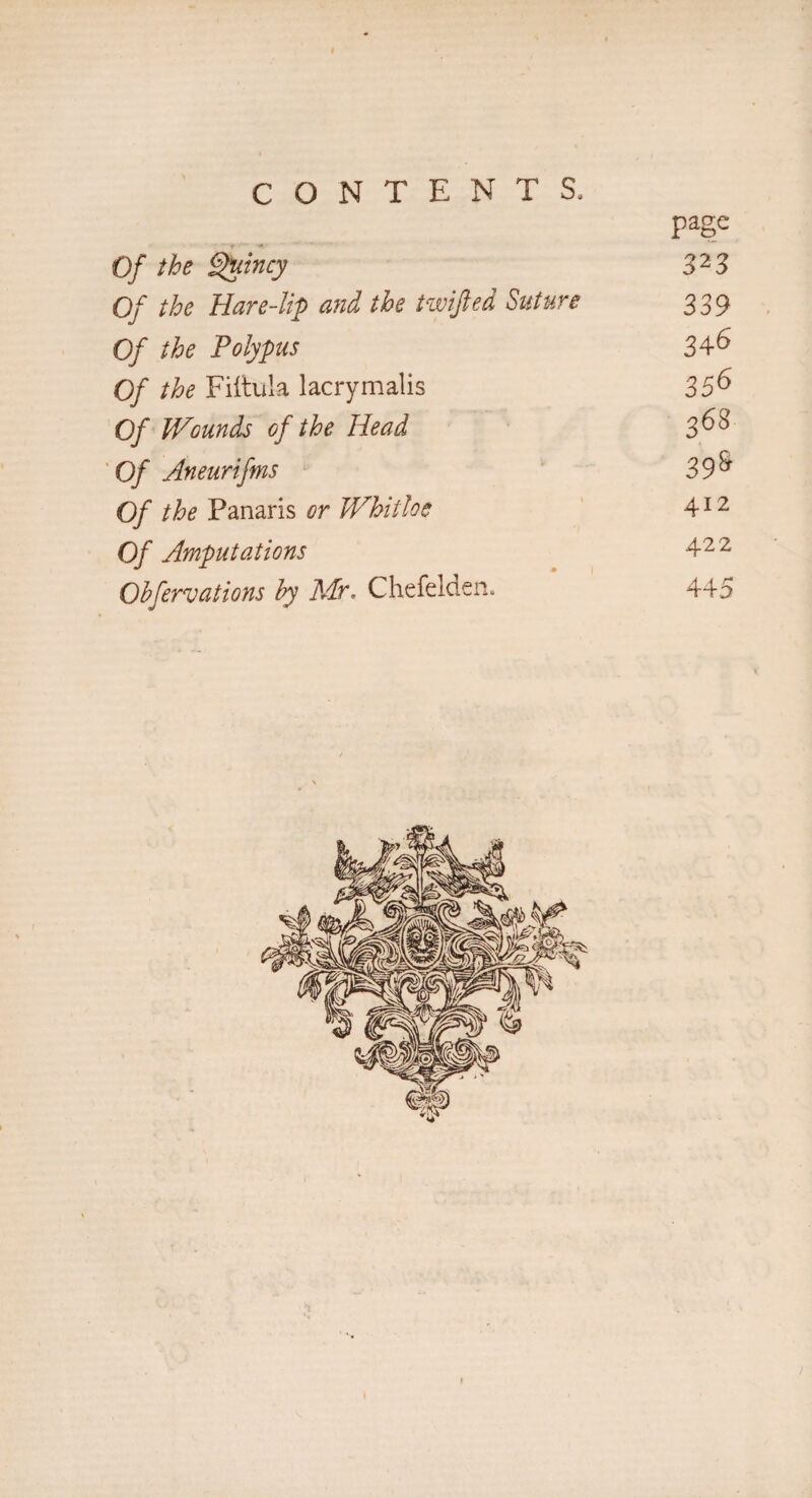 Of the Quincy page 323 Of the Hare-lip and the twifted Suture 339 Of the Polypus 346 Of the Fiftula lacrymalis 356 Of Wounds of the Head 368 Of Aneurifms 39S Of the Panaris or Whitloe 4x2 Of Amputations 422 Observations by Mr. Chefelden. 445