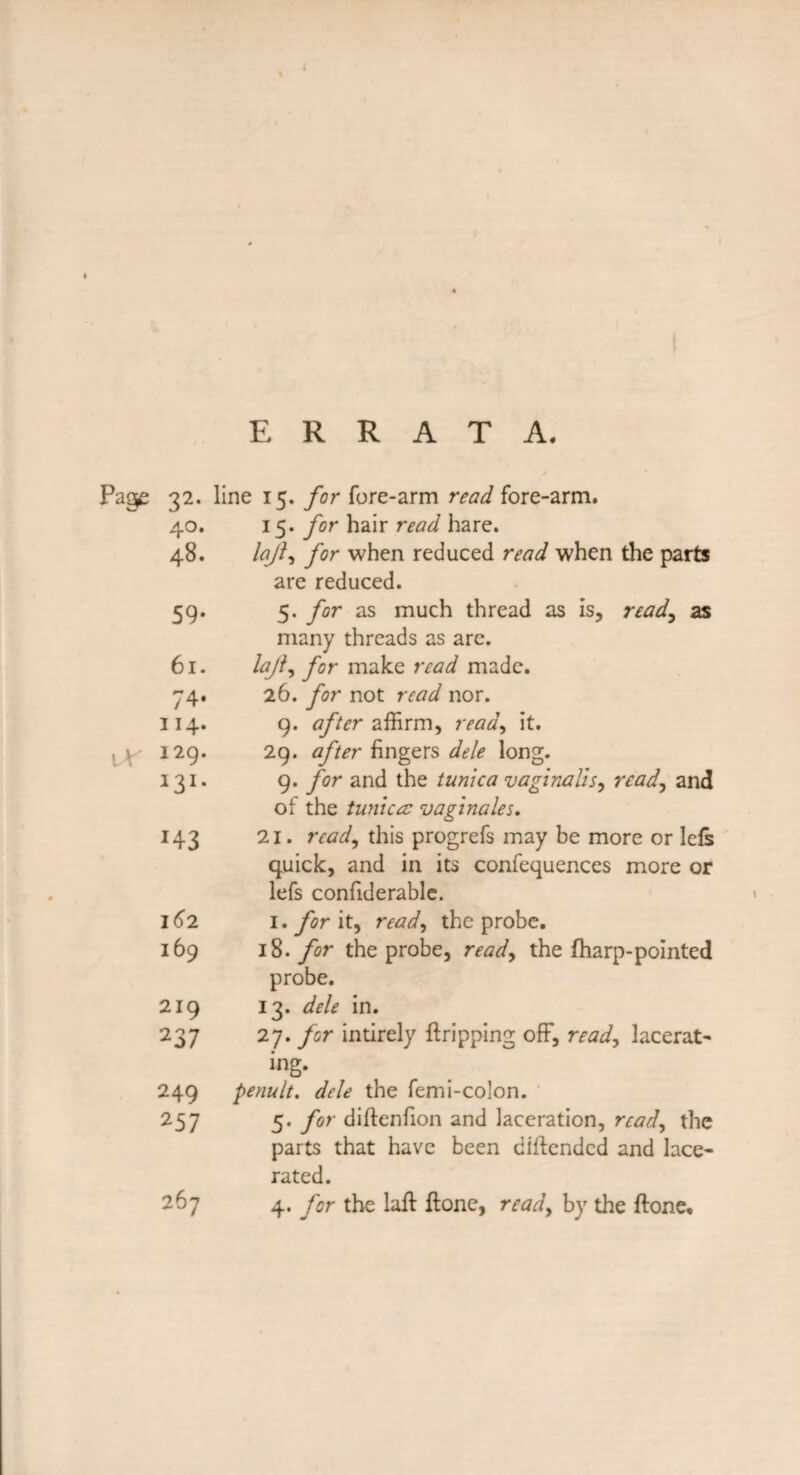 ERRATA. Page 32* line 15. /cr fore-arm read fore-arm. 40. 15. for hair read hare. 48. laji, for when reduced read when the parte are reduced. 59- 5. for as much thread as is, read, as many threads as are. 61. lajl, for make read made. 74* 26. for not read nor. 114. 9. after affirm, read, it. \X 129. 29. after fingers dele long. I3I* 9. for and the tunica vaginalis, read, and of the tunica: vaginales. *43 21. read, this progrefs may be more or lefs quick, and in its confequences more or lefs confiderable. I<)2 1. for it, read, the probe. 169 18. for the probe, read, the fharp-pointed probe. 219 13. dele in. 237 27. for intirely ft ripping off, read, lacerat¬ ing- 249 penult, dele the femi-colon. 257 5. for diftenfion and laceration, read, the parts that have been diftended and lace¬ rated. 267 4. for the laft ftone, read, by the ftone.