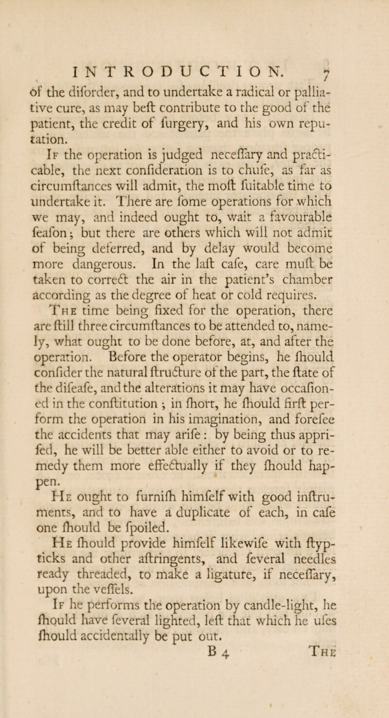 of the diforder, and to undertake a radical or pallia¬ tive cure, as may belt contribute to the good of the patient, the credit of furgery, and his own repu¬ tation. If the operation is judged neceftary and practi¬ cable, the next confideration is to chufe, as far as circumftances will admit, the molt fuitable time to undertake it. There are fome operations for which we may, and indeed ought to, wait a favourable feafon; but there are others which will not admit of being deferred, and by delay would become more dangerous. In the laft cafe, care muft be taken to corredt the air in the patient’s chamber according as the degree of heat or cold requires. The time being fixed for the operation, there are ftill three circumftances to be attended to, name¬ ly, what ought to be done before, at, and after the operation. Before the operator begins, he fhould confider the natural ftrudture of the part, the ftate of the difeafe, and the alterations it may have occafion- ed in the conftitution •, in fhort, he fhould firft per¬ form the operation in his imagination, and forefee the accidents that may arife : by being thus appri- fed, he will be better able either to avoid or to re¬ medy them more effectually if they fhould hap¬ pen. He ought to furnifh himfelf with good inftru- ments, and to have a duplicate of each, in cafe one fhould be fpoiled. He fhould provide himfelf likewife with ftyp- ticks and other aftringents, and feveral needles ready threaded, to make a ligature, if neceftary, upon the veftels. If he performs the operation by candle-light, he fhould have feveral lighted, left that which he ufes fhould accidentally be put out. B4 The