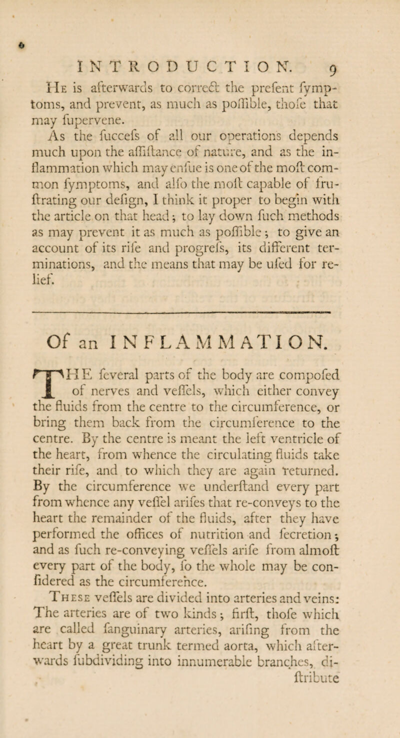 IIe is afterwards to corredt the prefent fymp- toms, and prevent, as much as pohibie, thofe that may fupervene. As the fuccefs of all our operations depends much upon the afiiftance of nature, and as the in¬ flammation which may endue is one of the mod: com¬ mon fymptoms, and alfo the molt capable of fru- ftrating our defign, I think it proper to begin with the article on that head; to lay down fuch methods as may prevent it as much as poflible; to give an account of its rife and progrefs, its different ter¬ minations, and the means that may be ufed for re¬ lief. of an INFL A M M A TI O N. H E feveral parts of the body are compofed l of nerves and veffcls, which either convey the fluids from the centre to the circumference, or bring them back from the circumference to the centre. By the centre is meant the left ventricle of the heart, from whence the circulating fluids take their rife, and to which they are again returned. By the circumference we underhand every part from whence any veflfel arifes that re-conveys to the heart the remainder of the fluids, after they have performed the offices of nutrition and fecretion *, and as fuch re-conveying veffels arife from almoft every part of the body, fo the whole may be con- fidered as the circumference. These veffels are divided into arteries and veins: The arteries are of two kinds *, firft, thofe which are called fanguinary arteries, ariffng from the heart by a great trunk termed aorta, which after¬ wards Subdividing into innumerable branches, di- ftribute