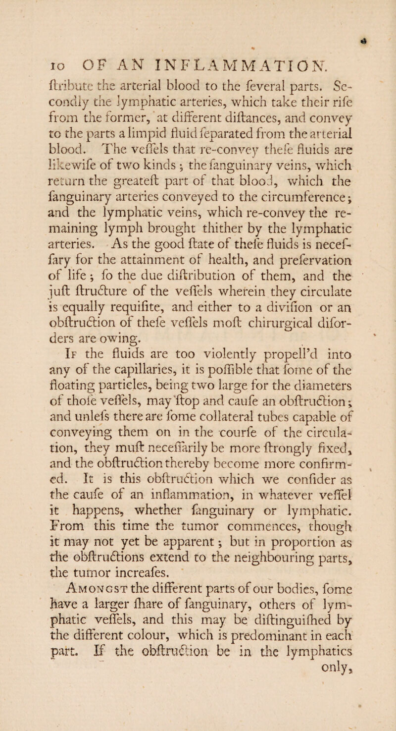 (tribute the arterial blood to the feveral parts. Se¬ condly the lymphatic arteries, which take their rife from the former, at different diftances, and convey to the parts a limpid fluid feparated from the arterial blood. The veffels that re-con vey thefe fluids are likewife of two kinds •, the fanguinary veins, which return the greateft part of that blood, which the fanguinary arteries conveyed to the circumference; and the lymphatic veins, which re-convey the re¬ maining lymph brought thither by the lymphatic arteries. As the good ftate of thefe fluids is necef- fary for the attainment of health, and prefervation of life; fo the due diftribution of them, and the juft ftrudture of the veffels wherein they circulate is equally requiflte, and either to a divifion or an obftrmftion of thefe veffels moft chirurgical difor- ders are owing. If the fluids are too violently propell’d into any of the capillaries, it is pofflble that fome of the floating particles, being two large for the diameters of thofe veffels, may ftop and caufe an obftrudtion; and unlels there are fome collateral tubes capable of conveying them on in the courfe of the circula¬ tion, they muft neceffarily be moreftrongly fixed, and the obftrudtion thereby become more confirm¬ ed. It is this obftrudtion which we confider as the caufe of an inflammation, in whatever veffel it happens, whether fanguinary or lymphatic. From this time the tumor commences, though it may not yet be apparent; but in proportion as the obftrudlions extend to the neighbouring parts, the tumor increafes. Amongst the different parts of our bodies, fome have a larger fliare of fanguinary, others of lym¬ phatic veffels, and this may be diftinguifhed by the different colour, which is predominant in each part. If the obftni&ion be in the lymphatics only.