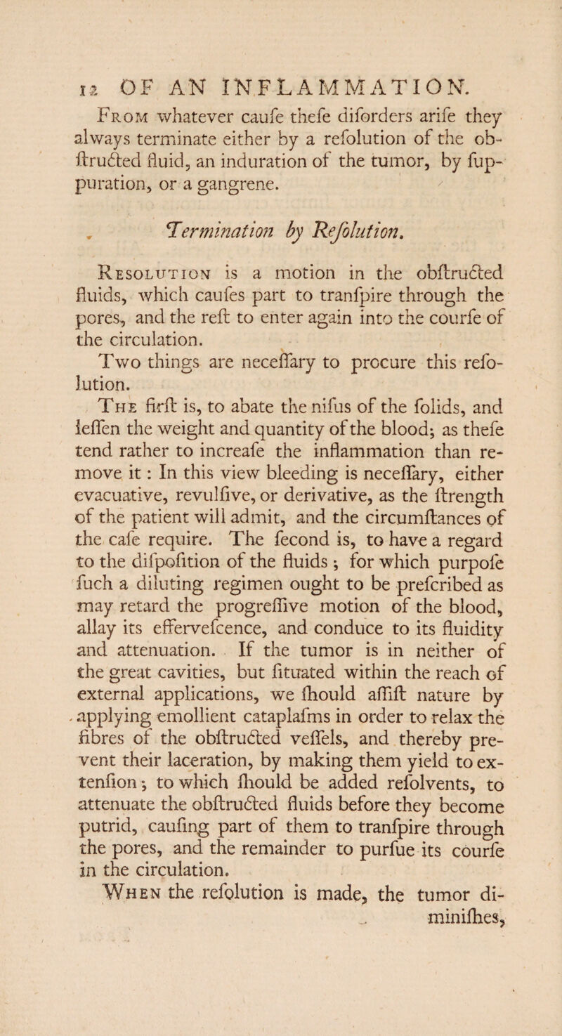 From whatever caufe thefe diforders arife they always terminate either by a refolution of the ob- ftrudted fluid, an induration of the tumor, by fup- puration, or a gangrene. , termination by Refolution. Resolution is a motion in the obftrucled fluids, which caufes part to tranfpire through the pores, and the reft to enter again into the courfe of the circulation. Two things are neceflary to procure this refo¬ lution. The firft is, to abate the nifus of the folids, and leflen the weight and quantity of the blood; as thefe tend rather to increafe the inflammation than re¬ move it: In this view bleeding is neceflary, either evacuative, revulfive, or derivative, as the ftrength of the patient will admit, and the circumftances of the cafe require. The fecond is, to have a regard to the difpofition of the fluids ; for which purpole fuch a diluting regimen ought to be prefcribed as may retard the progreflive motion of the blood, allay its effervefcence, and conduce to its fluidity and attenuation. If the tumor is in neither of the great cavities, but fituated within the reach of external applications, we fhould aflift nature by . applying emollient cataplalms in order to relax the fibres of the obftru&ed veflels, and thereby pre¬ vent their laceration, by making them yield to ex- tenfion; to which fhould be added refolvents, to attenuate the obftrudted fluids before they become putrid, caufing part of them to tranfpire through the pores, and the remainder to purfue its courfe in the circulation. When the refolution is made, the tumor di- minifhes.