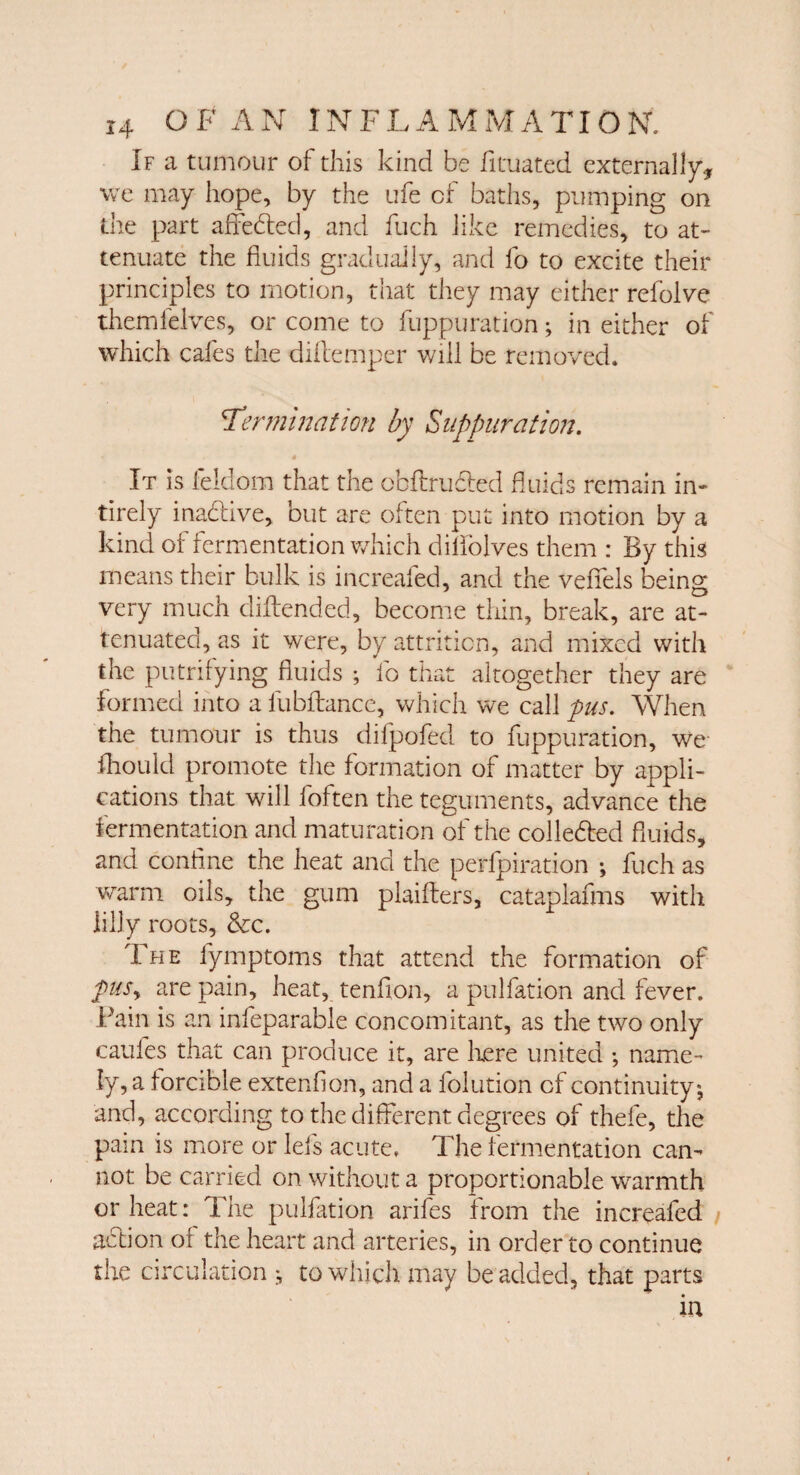 If a tumour of this kind be fituated externally we may hope, by the ufe of baths, pumping on the part affebled, and fuch like remedies, to at¬ tenuate the fluids gradually, and fo to excite their principles to motion, that they may either refolve themlelves, or come to fuppuration; in either of which cafes the diftemper will be removed. 'Termination by Suppuration. It is feldom that the obftrudled fluids remain in- tirely inadive, but are often put into motion by a kind of fermentation which diliolves them : By this means their bulk is increafed, and the vefifels being very much diltended, become thin, break, are at¬ tenuated, as it were, by attrition, and mixed with the puinlying fluids ; fo that altogether they are formed into a fubllance, which we call pus. When the tumour is thus difpofed to fuppuration, we- fhould promote the formation of matter by appli¬ cations that will foften the teguments, advance the fermentation and maturation of the colle&ed fluids, and coniine the heat and the perfpiration ; fuch as warm oils, the gum plaifters, cataplafms with lilly roots, &c. The fymptoms that attend the formation of puSy are pain, heat, tenfion, a pulfation and fever. Fain is an infeparable concomitant, as the two only caufes that can produce it, are here united •, name¬ ly, a forcible extenfion, and a folution of continuity, and, according to the different degrees of thefe, the pain is more or Ids acute, The fermentation can¬ not be carried on without a proportionable warmth or heat: The pulfation arifes from the increafed addon or the heart and arteries, in order to continue the circulation to which may be added, that parts in