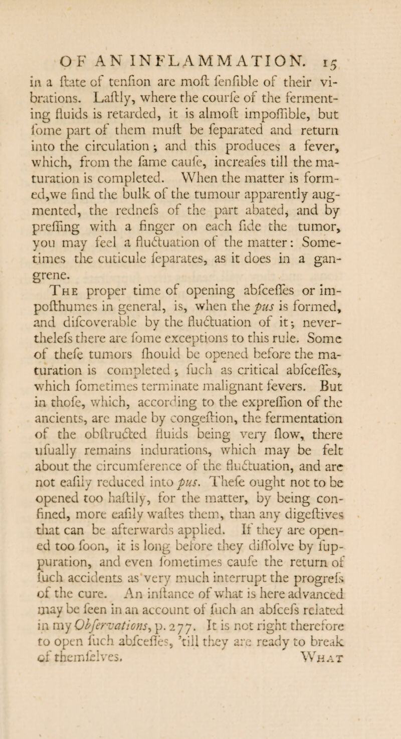 in a ftate of tenfion arc moft fenfible of their vi¬ brations. Laftly, where the courle of the ferment¬ ing fluids is retarded, it is almoft impoflible, but foine part of them muft be feparated and return into the circulation ; and this produces a fever, which, from the fame caufe, increafes till the ma¬ turation is completed. When the matter is form¬ ed,we find the bulk of the tumour apparently aug¬ mented, the rednefs of the part abated, and by prefling with a finger on each fide the tumor, you may feel a fluctuation of the matter: Some¬ times the cuticule feparates, as it does in a gan¬ grene. The proper time of opening abfeefies or im- pofthumes in general, is, when the pus is formed, and difcoverable by the fluctuation of it *, never¬ theless there are fome exceptions to this rule. Some of thefe tumors fhould be opened before the ma¬ turation is completed fuch as critical abfeefies, which fometimes terminate malignant fevers. But in thofe, which, according to the exprefiion of the ancients, are made by congefiion, the fermentation of the obftrudted fluids being very flow, there ufually remains indurations, which may be felt about die circumference of the fluctuation, and are not eafily reduced into pus. Thefe ought not to be opened too haftily, for the matter, by being con¬ fined, more eafily wafies them, than any digeftives diat can be afterwards applied. If they are open¬ ed too foon, it is long before they difiblve by fup- puration, and even fometimes caufe the return of luch accidents as very much interrupt the progrefs of the cure. An infiance of what is here advanced may be feen in an account of fuch an abfeefs related in my Observations, p. 2 77. It is not right therefore to open fuch abfeefies, ’till they are ready to break ofthemlHves. What
