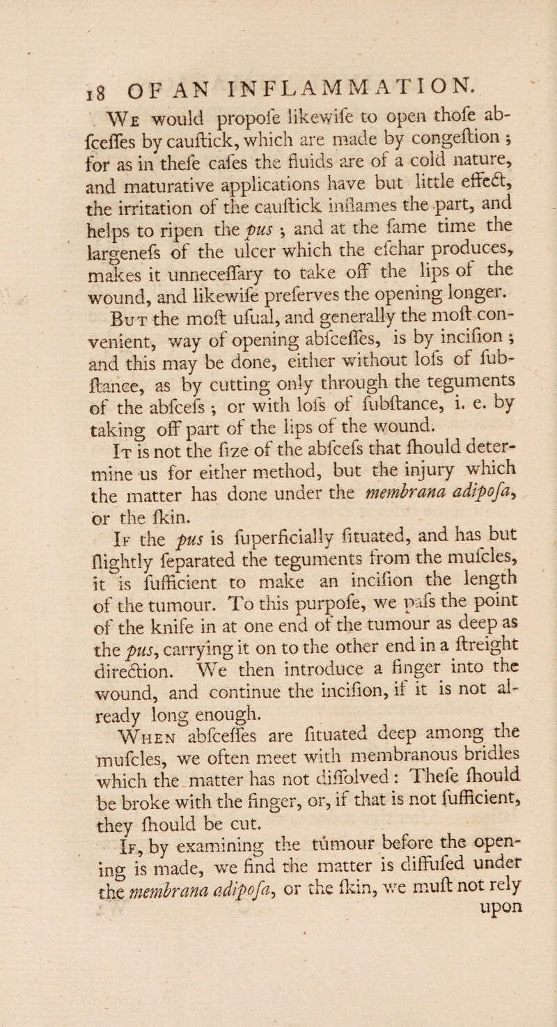 We would propofe likewife to open thofe ab¬ fceffes by cauftick, which are made by congeftion ; for as in thefe cales the fluids are of a cold nature, and maturative applications have but little effedt, the irritation of the cauftick inflames the part, and helps to ripen the pus ; and at the fame time the largenefs of the ulcer which the eichar produces, makes it unneceffary to take off the lips of the wound, and likewife preferves the opening longei. But the moft ufual, and generally the moft con¬ venient, way of opening abfceffes, is by inciflon ; and this may be done, either without lofs of lub- ftance, as by cutting only through the teguments of the abfcefs *, or with lofs of lubftance, i. e. by taking off part of the lips of the wound. It is not the flze of the abfcefs that fhould deter¬ mine us for either method, but the injury which the matter has done under the membrana adipofa, or the fkin. If the pus is fuperficially fi. mated, and has but flightly feparated the teguments from the mufcles, it is fufftcient to make an inciflon the length of the tumour. To this purpofe, we pafs the point of the knife in at one end of the tumour as deep as the pus, carrying it on to the other end in a ftreight direction. W e then introduce a finger into the wound, and continue the inciflon, if it is not al¬ ready long enough. When abfceffes are fituated deep among the mufcles, we often meet with membranous briales which the matter has not diffolved : Thefe fhould be broke with the finger, or, if that is not fufftcient, they fhould be cut. If, by examining the tumour before the open¬ ing is made, we find the matter is diffufed under the membrana adipofa, or the fkin, we mu ft not rely upon