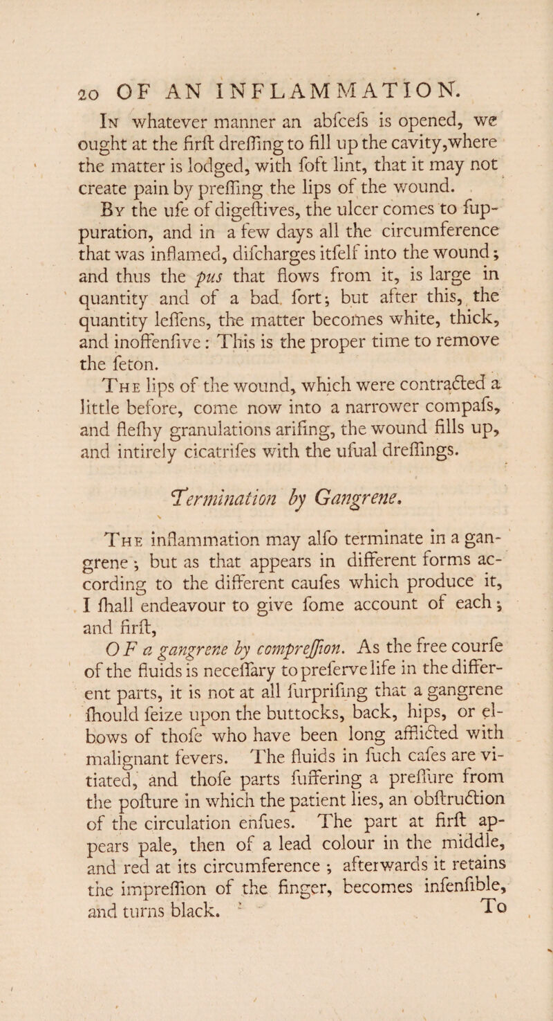 In whatever manner an abfcefs is opened, we ought at the firft drefling to fill up the cavity,where the matter is lodged, with folt lint, that it may not create pain by preffing the lips of the wound. By the ufe of cligeftives, the ulcer comes to fup- puration, and in a few days all the circumference that was inflamed, difcharges itfelf into the wound; and thus the pus that flows from it, is large in quantity and of a bad fort; but after this, the quantity leffens, the matter becomes white, thick, and inoffenfive: This is the proper time to remove the feton. The lips of the wound, which were contracted a little before, come now into a narrower compafs, and flefhy granulations arifing, the wound fills up, and intirely cicatrifes with the ufual dreffings. termination by Gangrene. \ The inflammation may alfo terminate in a gan¬ grene ; but as that appears in different forms ac¬ cording to the different caufes which produce it, I fhall endeavour to give fome account of each; and firft, OF a gangrene by comprejfion. As the free courfe of the fluids is neceffary toprefervelife in the differ¬ ent parts, it is not at all lurprifmg that a gangrene fhould feize upon the buttocks, back, hips, or el¬ bows of thofe who have been long affiidled with malignant fevers. The fluids in fuch cafes are vi¬ tiated, and thofe parts buffering a prefllire from the pofture in which the patient lies, an obftru&ion of the circulation enfues. The part at firft ap¬ pears pale, then of a lead colour in the middle, and red at its circumference ; afterwards it retains the impreffion of the finger, becomes infenfible, and turns black. ! 10