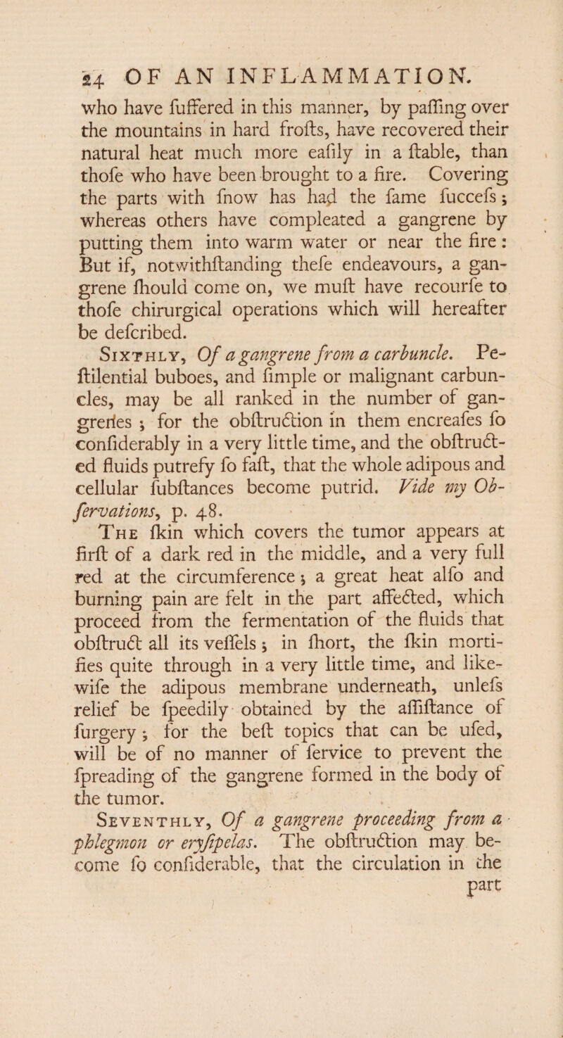 I who have buffered in this manner, by palling over the mountains in hard frofts, have recovered their natural heat much more eafily in a liable, than thofe who have been brought to a fire. Covering the parts with fnow has had the fame fuccefs; whereas others have compleated a gangrene by putting them into warm water or near the fire: But if, notwithflanding thefe endeavours, a gan¬ grene fhould come on, we mull have recourfe to thofe chirurgical operations which will hereafter be defcribed. Sixthly, Of a gangrene from a carbuncle. Pe- ftilential buboes, and fimple or malignant carbun¬ cles, may be all ranked in the number of gan- greries *, for the obflrudlion in them encreafes fo confiderably in a very little time, and the obftrudt- ed fluids putrefy fo fail, that the whole adipous and cellular fubftances become putrid. Vide my Ob- fervations, p. 48. The fkin which covers the tumor appears at firft of a dark red in the middle, and a very full red at the circumference * a great heat alfo and burning pain are felt in the part affedted, which proceed from the fermentation of the fluids that obflrudl all its veffels * in fhort, the fkin morti¬ fies quite through in a very little time, and like- wife the adipous membrane underneath, unlefs relief be fpeedily obtained by the afiiftance of furgery ; for the befl topics that can be ufed, will be of no manner of fervice to prevent the fpreading of the gangrene formed in the body of the tumor. Seventhly, Of a gangrene proceeding from a ■phlegmon or eryfipelas. The obftrudtion may be¬ come fo confiderable, that the circulation in the part