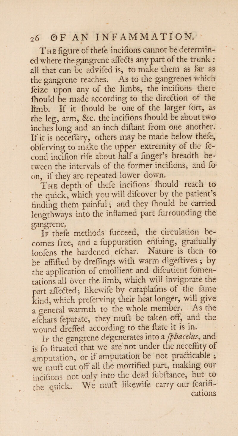 The figure of thefe incifions cannot be determin¬ ed where the gangrene affeCts any part of the trunk : all that can be advifed is, to make them as far as the gangrene reaches. As to the gangrenes which feize upon any of the limbs, the incifions there fhould be made according to the direction of the limb. If it fhould be one of the larger fort, as the leg, arm, &c. the incifions fhould be about two inches long and an inch diftant from one another. If it is neceffary, others may be made below thefe, obferving to make the upper extremity of the fe- cond incifion rife about half a ringer’s breadth be¬ tween the intervals of the former incifions, and fo on, if they are repeated lower down. The depth of thefe incifions fhould reach to the quick, which you will difcover by the patient’s finding them painful; and they fhould be carried lengthways into the inflamed part furrounding the gangrene. If thefe methods fucceed, the circulation be¬ comes free, and a fuppuration enfuing, gradually loofens the hardened efchar. Nature is then to be affifted by dreffings with warm digeftives *, by the application of emollient and difcutient fomen¬ tationsall over the limb, which will invigorate the part affected; likewife by cataplafms of the fame kind, which preferving their heat longer, will give a general warmth to the whole member. As the cfchars feparate, they muff be taken off, and the wound drefied according to the ffaie it is in. If the gangrene degenerates into a fphacelus, and is fo fituated that we are not under the neceffity of amputation, or if amputation be not practicable ; we muff cut off all the mortified part, making our incifions not only into the dead fubftance, but to the euick. We muff likewife carry our fcarifi- 1 cations