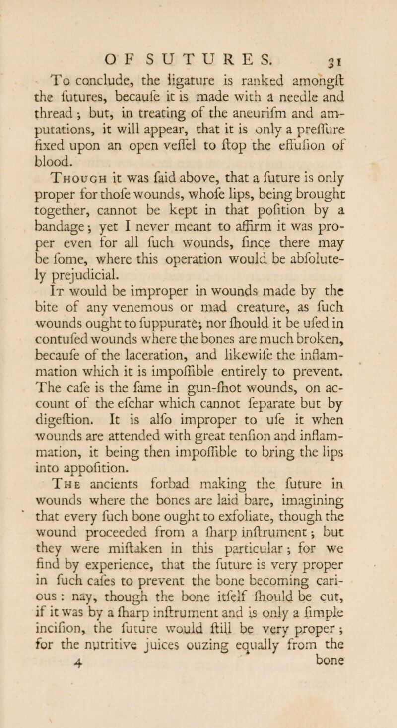 To conclude, the ligature is ranked amongft the futures, becaule it is made with a needle and thread *, but, in treating of the aneurifm and am¬ putations, it will appear, that it is only a preflure fixed upon an open veffel to flop the efFufion of blood. Though it was faid above, that a future is only proper for thole wounds, whofe lips, being brought together, cannot be kept in that pofition by a bandage *, yet I never meant to affirm it was pro¬ per even for all fuch wounds, fince there may be lome, where this operation would be abfolute- ly prejudicial. It would be improper in wounds made by the bite of any venemous or mad creature, as fuch wounds ought to fuppurate; nor ffiould it be ufed in contufed wounds where die bones are much broken, becaufe of the laceration, and likewife the inflam¬ mation which it is impoffible entirely to prevent. The cafe is the fame in gun-fhot wounds, on ac¬ count of the efchar which cannot feparate but by digeftion. It is alfo improper to ufe it when wounds are attended with great tenfion and inflam¬ mation, it being then impoffible to bring the lips into appofition. The ancients forbad making the future in wounds where the bones are laid bare, imagining that every fuch bone ought to exfoliate, though the wound proceeded from a fliarp inftrument; but they were miftaken in this particular ; for we find by experience, that the future is very proper in fuch cafes to prevent the bone becoming cari¬ ous : nay, though the bone itlelf ffiould be cut, if it was by a ffiarp inftrument and is only a Ample incifion, the future would ftill be very proper ; for the nutritive juices ouzing equally from the 4 bone