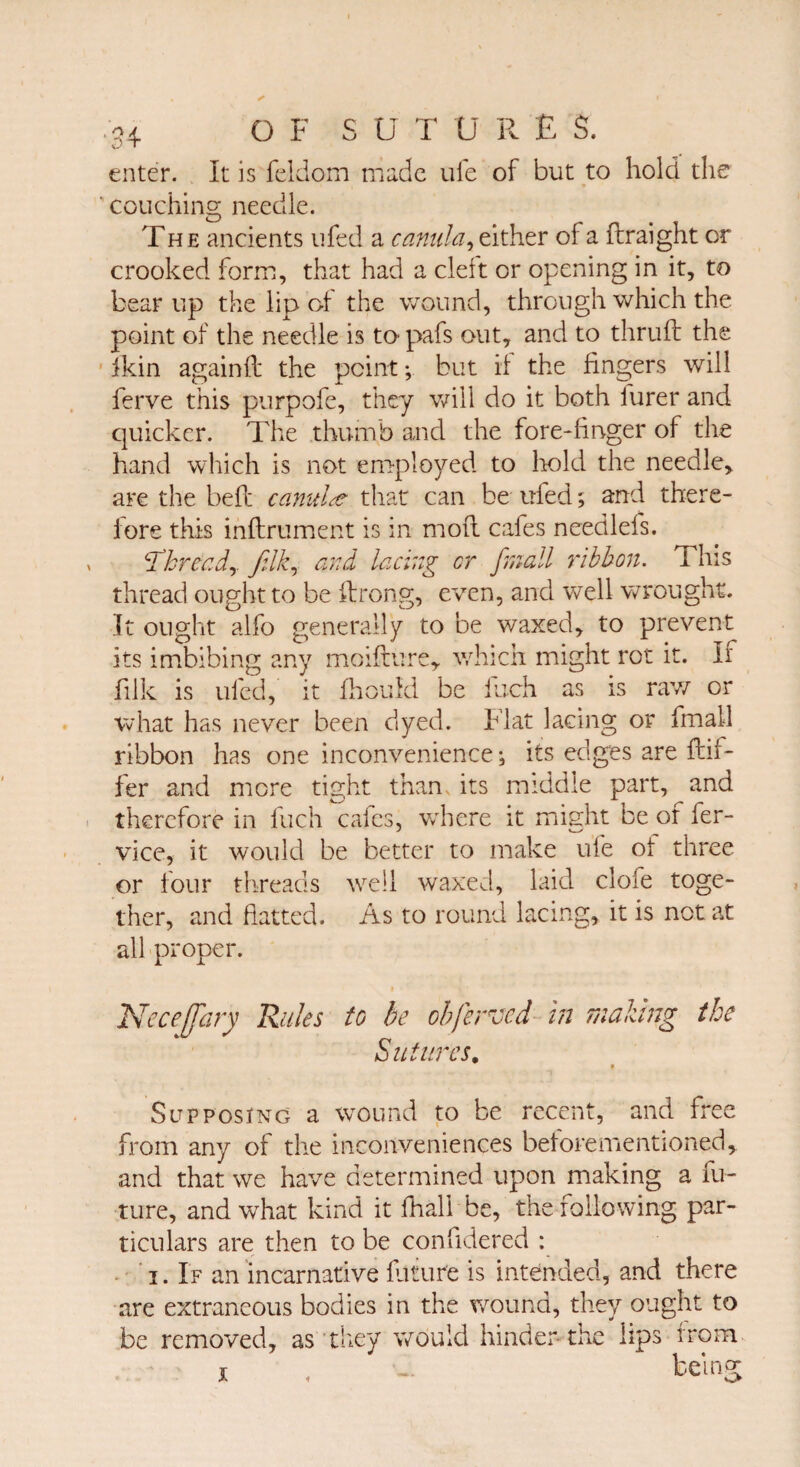 enter, it is feldom made ufe of but to hold the couching needle. The ancients ufed a canula, either of a ftraight or crooked form, that had a cleft or opening in it, to bear up the lip of the wound, through which the point of the needle is to pafs out, and to thruft the ikin againib the point; but if the fingers will ferve this purpofe, they will do it both furer and quicker. The thumb and the fore-linger of the hand which is not employed to hold the needle, are the bell canula that can be ufed; and there¬ fore this inftrument is in mod cafes needlefs. thready felky and lacing cr (mall ribbon. This thread ought to be ftrong, even, and well wrought. It ought alfo generally to be waxed, to prevent its imbibing any moifture, which might rot it. If jfilk is ufed, it fhoufd be inch as is raw or what has never been dyed. Flat lacing or fmall ribbon has one inconvenience; its edges are dif¬ fer and mere tight than, its middle part, and therefore in fuch cafes, where it might be of fer- vice, it would be better to make ufe of three or lour threads well waxed, laid clofe toge¬ ther, and flatted. As to round lacing, it is not at all proper. Neceffary Rules to be obferved in making the Sutures. Supposing a wound to be recent, and free from any of the inconveniences beforementioned, and that we have determined upon making a fu¬ ture, and what kind it fhall be, the following par¬ ticulars are then to be confidered : i. If an incarnative future is intended, and there are extraneous bodies in the wound, they ought to be removed, as they would hinder the lips from x , being