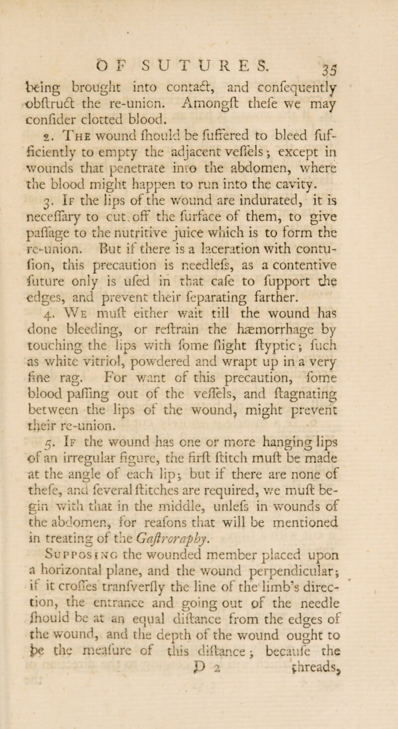 being brought into contact, and confequently obftrudl the re-unicn. Amongft thefe we may confider clotted blood. s. The wound fhould be fufrered to bleed fuf- ficiently to empty the adjacent vefiels; except in wounds that penetrate into the abdomen, where the blood might happen to run into the cavity. 3. If the lips of the Wound are indurated, it is necefiary to cut.off the furface of them, to give paflage to the nutritive juice which is to form the re-union. But if there is a laceration with contu- fion, this precaution is needlefs, as a contentive future only is ufed in that cafe to fupport the edges, and prevent their feparating farther. 4. We mull either wait till the wound has done bleeding, or reflrain the haemorrhage by touching the lips with fome flight ftyptic ; fuch as white vitriol, powdered and wrapt up in a very fine rag. For want of this precaution, fome blood pairing out of the vefiels, and flagnating between the lips of the wound, might prevent their re-union. 5. If the wound has one or mere hanging lips of an irregular figure, the firfl flitch mu ft be made at the angle of each lip; but if there are none of thefe, and feveral flitches are required, we muft be¬ gin with that in the middle, unlefs in wounds of the abdomen, for reafons that will be mentioned in treating of the Gaftroraphy, Supposing the wounded member placed upon a horizontal plane, and the wound perpendicular; if it erodes tranfverfly the line of the limb’s direc¬ tion, the entrance and going out of the needle fnould be at an equal diftance from the edges of the wound, and the depth of the wound ought to t>e the meal are of this diftance; becaufe the