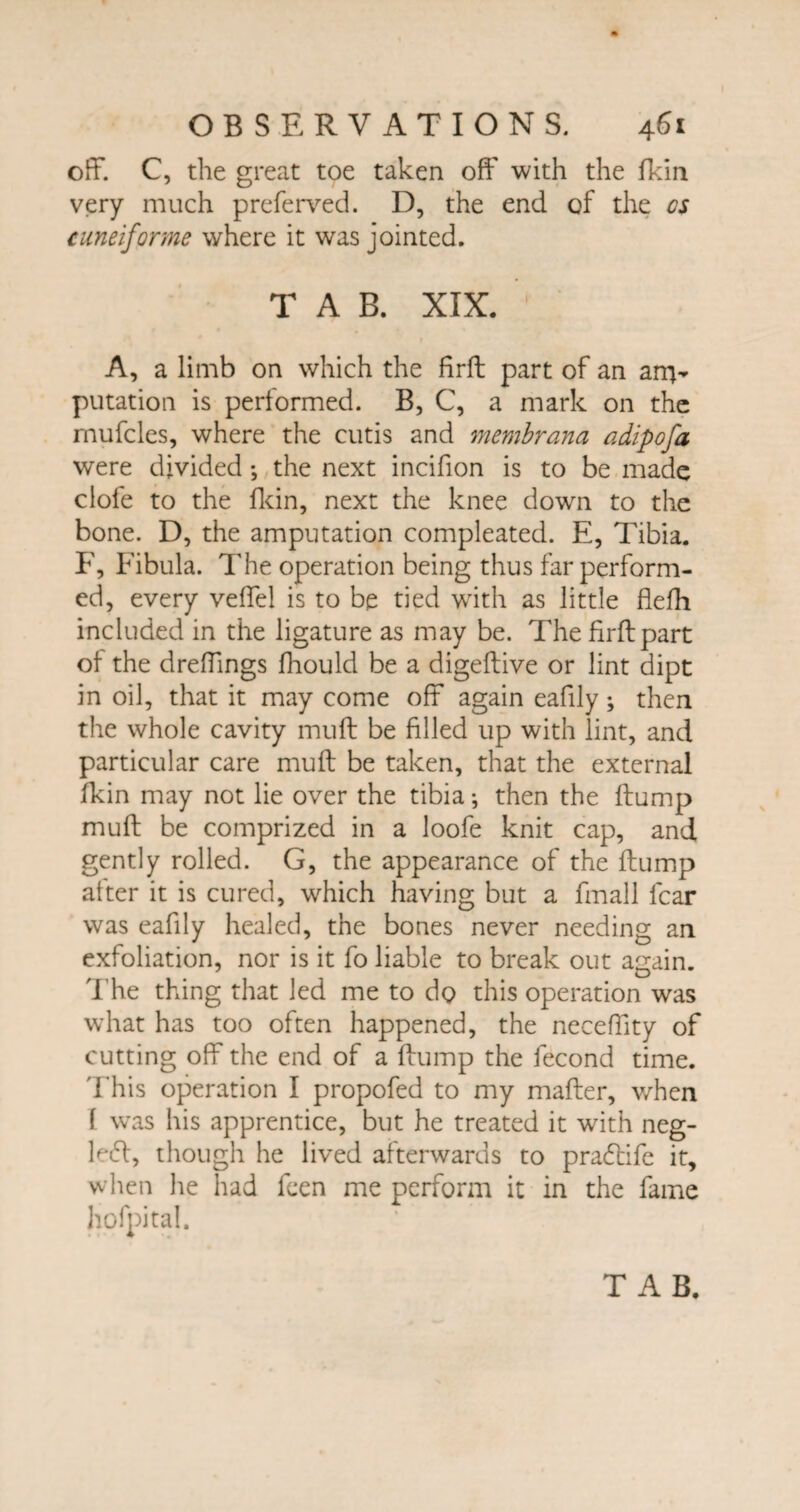 t OBSERVATIONS. 461 off. C, the great toe taken off with the fkin very much preferved. D, the end of the os cuneiforme where it was jointed. TAB. XIX. A, a limb on which the firft part of an anv putation is performed. B, C, a mark on the rnufcles, where the cutis and membrana adipofa were divided •, the next incifion is to be made clofe to the Hein, next the knee down to the bone. D, the amputation compleated. E, Tibia. F, Fibula. The operation being thus far perform¬ ed, every veffel is to be tied writh as little flefh included in the ligature as may be. The firft part of the dreffings fhould be a digeftive or lint dipt in oil, that it may come off again eafily; then the whole cavity muff be filled up with lint, and particular care muff be taken, that the external fkin may not lie over the tibia •, then the flump muff be comprized in a loofe knit cap, and gently rolled. G, the appearance of the flump after it is cured, which having but a fmall fear was eafily healed, the bones never needing an exfoliation, nor is it fo liable to break out again. The thing that led me to do this operation was what has too often happened, the neceffity of cutting off the end of a flump the fecond time. This operation I propofed to my mailer, v/hen \ was his apprentice, but he treated it with neg- le<51, though he lived afterwards to pradtife it, when he had feen me perform it in the fame hofpital. TAB.