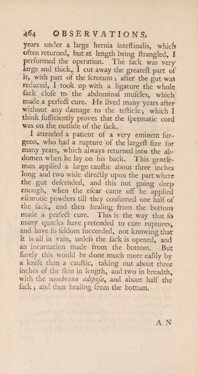 4^4 OBSERVATION Si years under a large hernia inteftinalis, which often returned, but at length being Itrangled, I performed the operation. The fack was very large and thick, I cut away the greateft part of it, with part of the fcrotum *, after the gut was reduced, I took up with a ligature the whole fack clofe to the abdominal mufcles, which made a perfedt cure. He lived many years after without any damage to the tefticle; which I think fufftciently proves that the fpermatic cord was on the. outfide of the fack. I attended a patient ol a very eminent fur- geon, who had a rupture 'of the largeft fize for many years, which always returned into the ab¬ domen when he lay on his back. This gentle¬ man applied a large cauftic about three inches long and two wide dir eddy upon the part where the gut defcended, and this not going deep enough, when the efcar came off he applied efcarotic powders till they confumed one half of the fack, and then healing from the bottom made a perfedt cure. This is the way that fo many quacks have pretended to cure ruptures, and have fo feldom fucceeded, not knowing that it is all in vain, unlefs the fack is opened, and an incarnation made from the bottom. But furely this would be done much more eafily by a knife than a cauftic, taking out about three inches of the fkin in length, and two in breadth, with the membrana adipofa, and about half the fack} and then healing from the bottom.