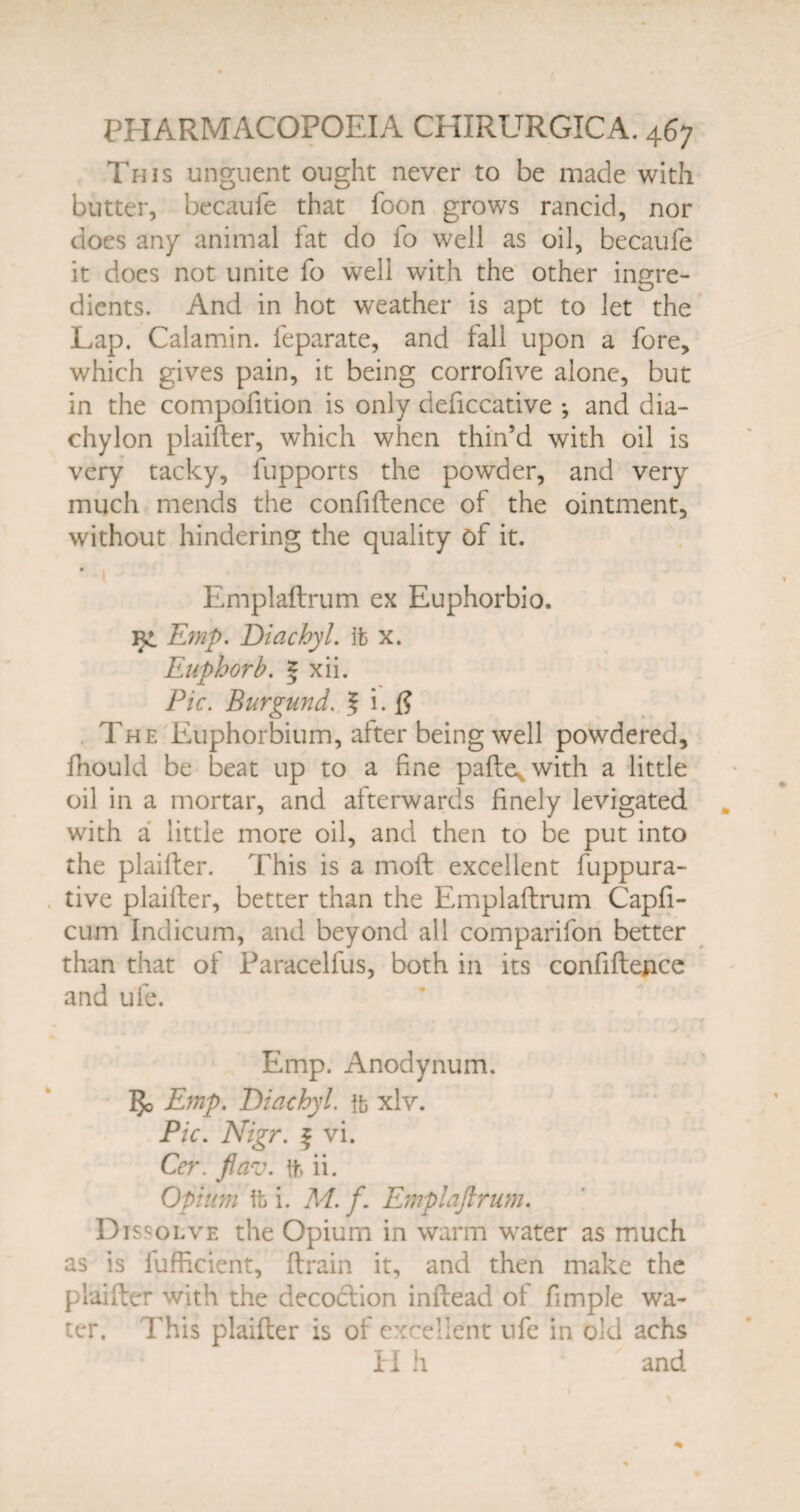 This unguent ought never to be made with butter, becaufe that foon grows rancid, nor does any animal fat do io well as oil, becaufe it does not unite fo well with the other ingre¬ dients. And in hot weather is apt to let the Lap. Calamin. feparate, and fall upon a fore, which gives pain, it being corrofive alone, but in the compofition is only deficcative •, and dia¬ chylon plaifter, which when thin’d with oil is very tacky, fupports the powder, and very much mends the confidence of the ointment, without hindering the quality of it. 0 Emplaflrum ex Euphorbio. Emp. Diachyl. it x. Euphorb. 5 xii. Pic. Burgund. J i. # The Euphorbium, after being well powdered, fhould be beat up to a fine pafte^with a little oil in a mortar, and afterwards finely levigated with a little more oil, and then to be put into the plaifter. This is a moft excellent fuppura- tive plaifter, better than the Emplaflrum Capfi- cum Indicum, and beyond all comparifon better than that of Paracellus, both in its confidence and ufe. Emp. Anodynum. 3o Emp. Diachyl. ft xlv. Pic. Nigr. f vi. Cer. flav. ft ii. Opium ft i. M. f. Emplaflrum. Dissolve the Opium in warm water as much as is fufficient, drain it, and then make the plaifter with the decoclion inftead of fimple wa¬ ter. This plaifter is of excellent ufe in old achs H h and