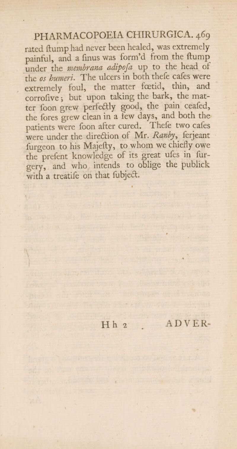 rated {lump had never been healed, was extremely painful, and a fmus was form’d from the {lump under the membrana adipofa up to the head ot the os humeri. The ulcers in both thefe cafes were extremely foul, the matter foetid, thin, and corrofive; but upon taking the bark, the mat¬ ter loon grew perfectly good, the pain ceafed, the fores grew clean in a few days, and both the patients were foon after cured. TLhefe two cafes were under the diredlion of Mr. Ranby, ferjeant furgeon to his Majefty, to whom we chiefly owe the prefent knowledge of its great ufes in fur- gery, and who intends to oblige the publick with a treatife on that fubjecl. Hh 2 . ADVER- 1