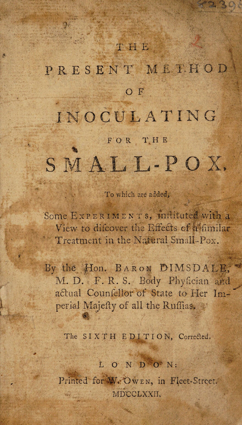 S &gt; v* - T Fi E , PRESENT M E. T '4 -i O D I: N: O F Y INOCULATING FOR THE am To which a^e addedj ■«- Some Expe r im e n t s, mititutefiuwim'a; View to difcover the Effects of Treatment in the Ncffural Small&gt;Pox. By the ;fIon. Barom DIMSDAEf;'^ M. D. F. R. S. Body Phyfician an aftaal Counfellor of State to Her Im perial Majefty of all the Ruffian, ^ ^ . The SIXTH ED^ION, CprreaeT Lon N: Prinfed for.^^4‘'t)’WEN, in F^eet-Streeu MDCCLXXIL