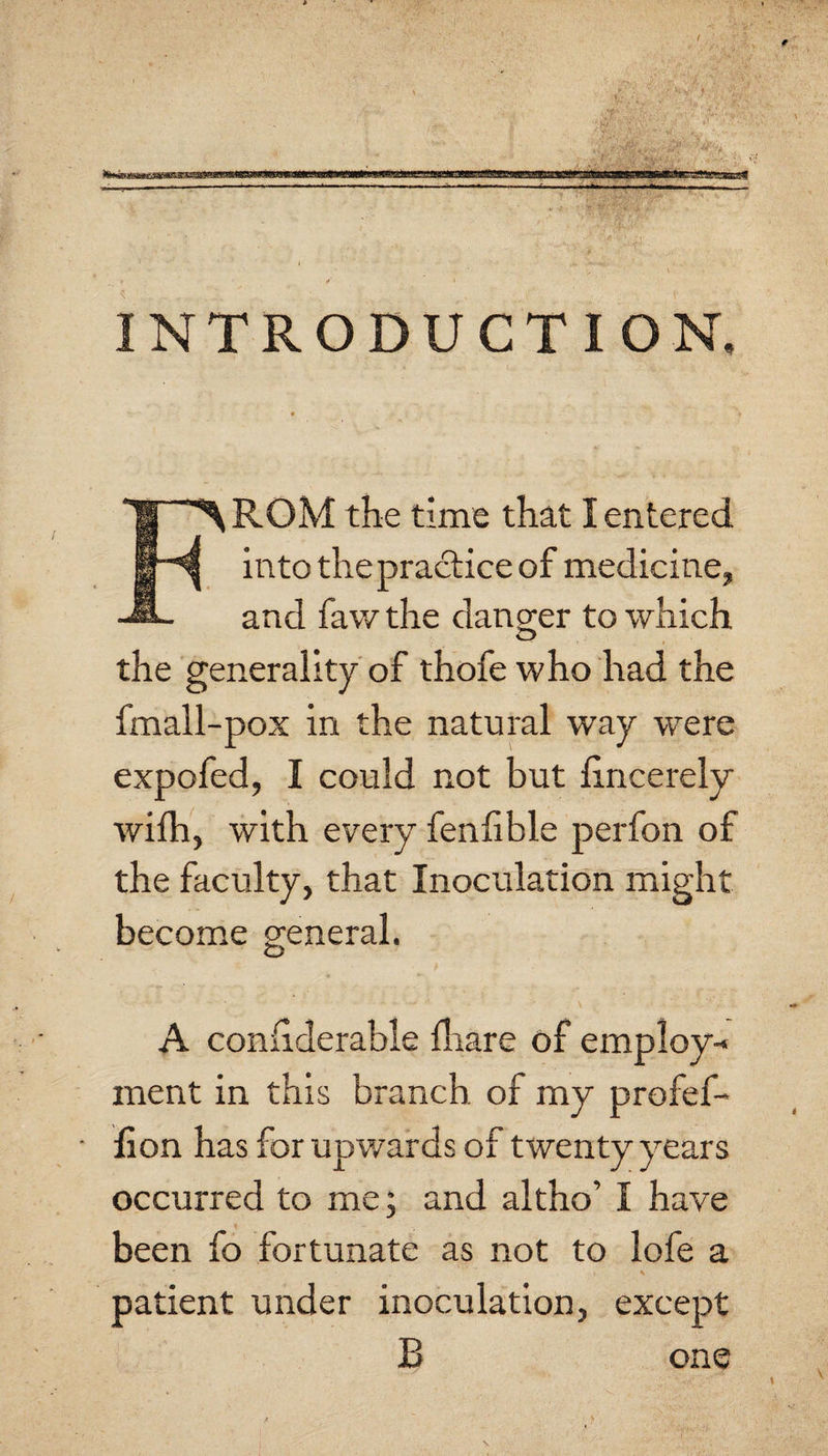 INTRODUCTION. From the time that I entered into the practice of medicine, and faw the danger to which the generality of thofe who had the fmall-pox in the natural way were expofed, I could not but hncerely wifh, with every fenlible perfon of the faculty, that Inoculation might become general. A confiderable lliare of employ-* ment in this branch of my profef- lion has for upwards of twenty years occurred to me; and altho’ I have been fo fortunate as not to lofe a patient under inoculation, except B one