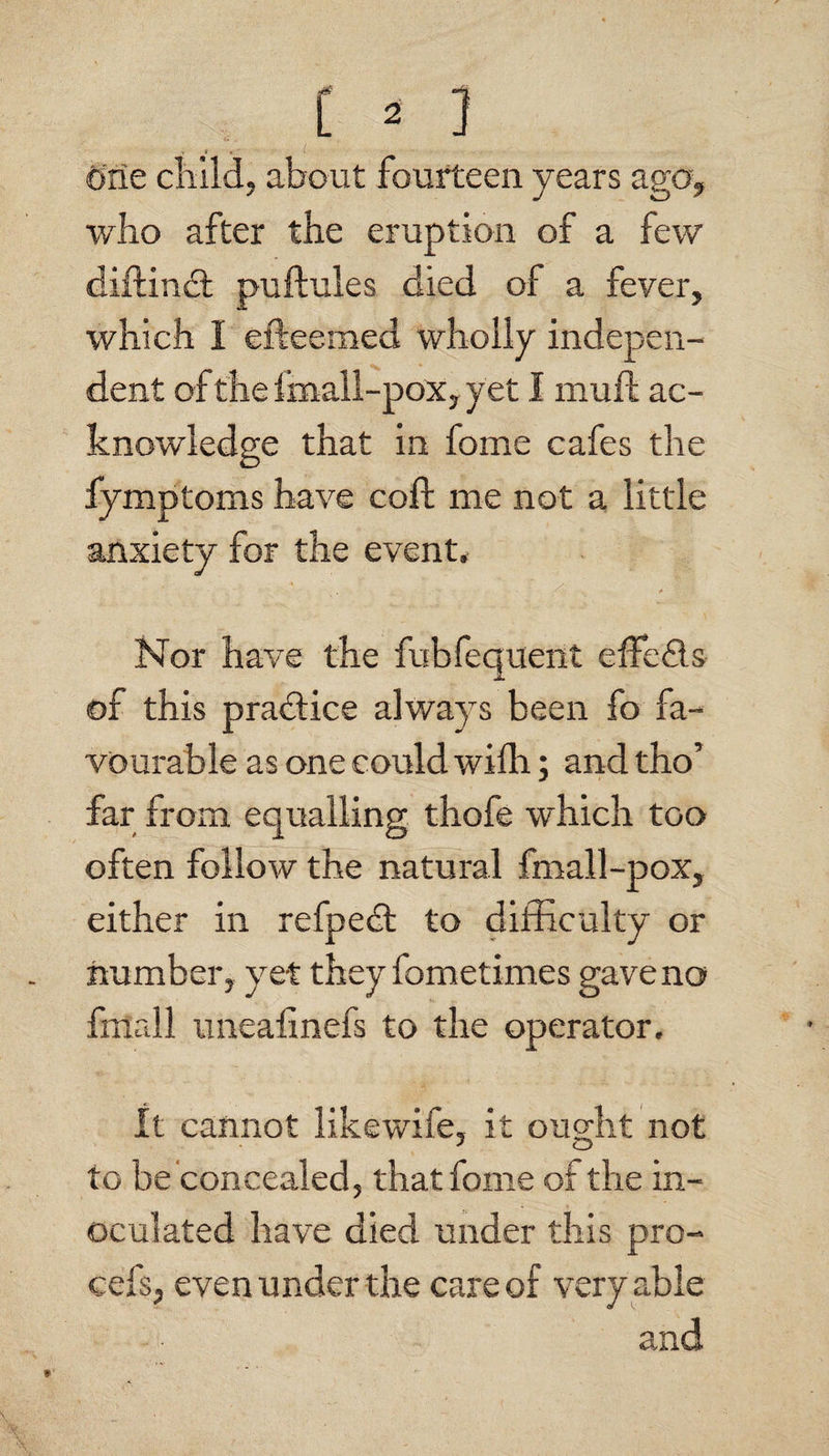 One cliild, about fourteen years ago, who after the eruption of a few diftind; puftules died of a fever, which I efteemed wholly indepen¬ dent of the Imall-pox, yet I mull ac¬ knowledge that in fome cafes the fymptoms have coft me not a little anxiety for the event. Nor have the fubfequent effeds of this pradice always been fo fa¬ vourable as one could wilh; and tho’ far from equalling thofe which too often follow the natural fmall-pox, either in refped to difficulty or number, yet they fometimes gave no fmall uneafinefs to the operator. It cannot likewife, it ouo;ht not to be concealed, that fome of the in¬ oculated have died under this pro- cefs, even under the care of very able and