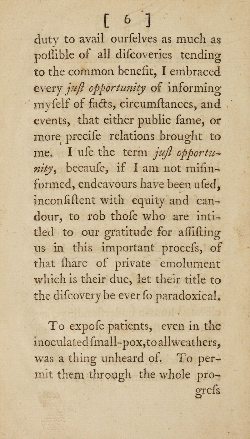 duty to avail ourfelves as much as poffible of all difcoveries tending to the common benefit, I embraced every y&y? opportunity of Informing myfelf of fad:s, circumftances, and events, that either public fame, or more precife relations brought to me. I ufe the term juji opportu- nityy becaufe, if I am not miiin- formed, endeavours have beenufed, inconfiftent with equity and can¬ dour, to rob thofe who are inti- tled to our gratitude for affifting us in this important procefs, of that fhare of private emolument which is their due, let their title to the difcoverybe everfo paradoxical. To expofe patients, ev^en in the inoculated fmall-pox,to allweathers, was a thing unheard of. To per¬ mit them through the whole pro- srefs O