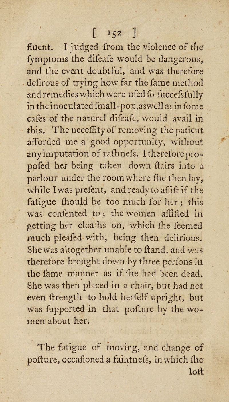 i ^52 1 fluent. I judged from the violence of the- fymptoms the difeafe would be dangerous, and the event doubtful, and was therefore . defirous of trying how far the fame method and remedies which were ufed fo fuccefsfully in the inoculated fmall-pox,aswell as in fome cafes of the natural difeafe, would avail in this. The neceffity of removing the patient afforded me a good opportunity, without any imputation of raflinefs. I thereforepro-^ ppfed her being taken down flairs into a parlour under the room where file then lay, while I was prefent, andreadytoaffiflif the fatigue fhould be too much for her; this was confented to; the women affifled in getting her cloa'hs on, which fhe feetned much pleafed'with, being then delirious. She was altogether unable to ftand, and was therefore brought down by three perfons in the fame manner as if fhe had been dead. * She was then placed in a chair, but had not even ftrength to hold herfelf upright, but was fupported in that pofture by the wo¬ men about her. The fatigue of moving, and change-of pofture, occafioned a faintnefs, in which fhe