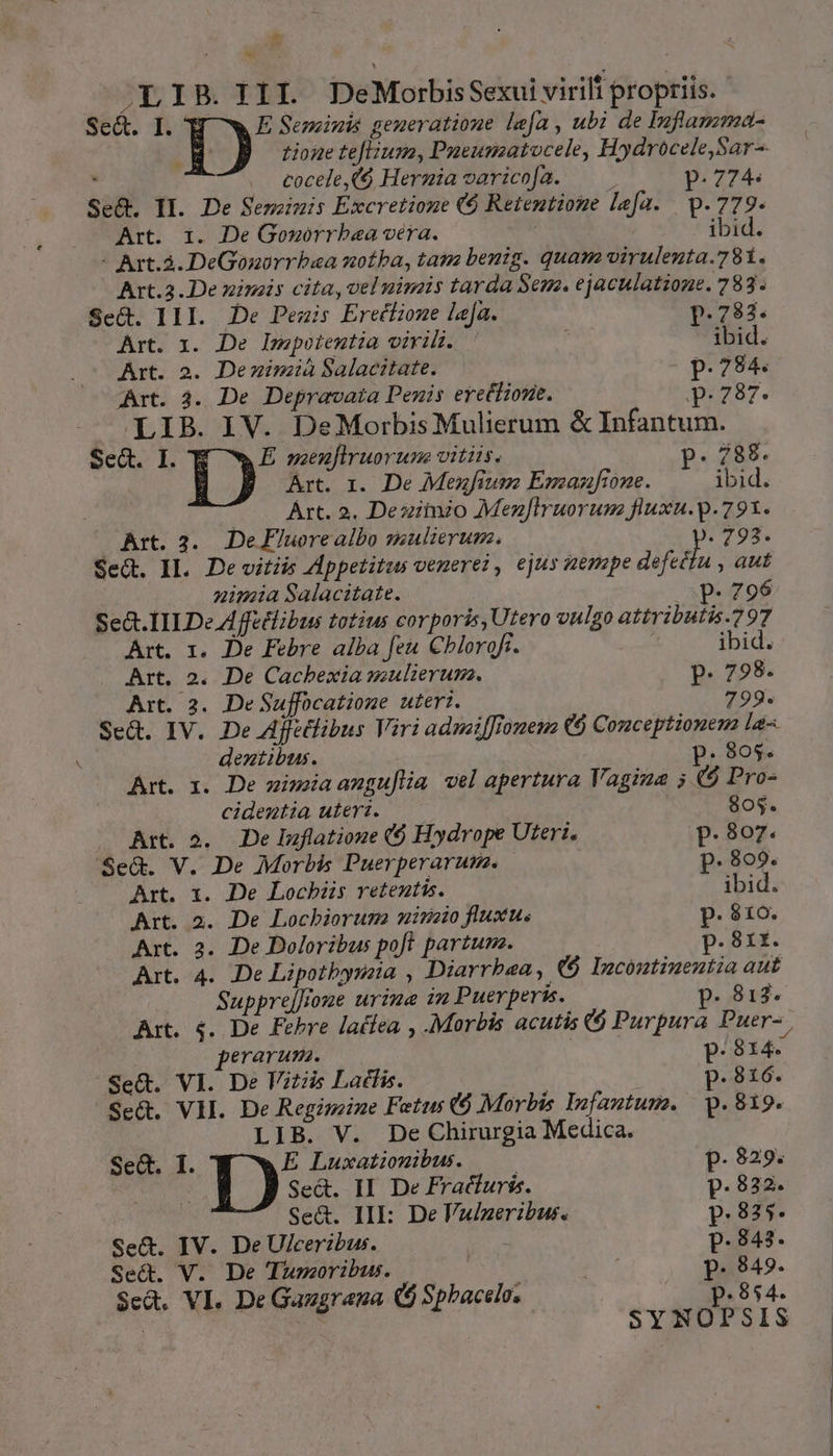 Se&amp;t. I. I» Seminis generatione lea , ubi de Inflamma- tione teflium, Pueumatocele, Hydrocele,Sar- xn cocele,($ Hermiavaricof[a. ——— p.774. Se&amp;. II. De Semzimis Excretione ($ Retentione lefa. p.779. Art. 1. De Goworrbaa vera. | ibid. - Art.à. DeGonorrbaa notba, tam benig. quam virulenta.781. Art.2.De nineis cita, velnimis tarda Sem. ejaculatione. 783. Sed. III. De Peais Erecfiome laa. p.783. Art. 1i. De lwpoientia virilis. | ibid. Art. 2. Deminzià Salacitate. (- p.784. Art. 3. De Depravata Penis erettione. qua. - LIB. IV. DeMorbisMulierum &amp; Infantum. SeG. I. E menflruorum vitiis. p. 788. IB. Art. r. De Mezfium Emaznfione. ibid. Art. 2. Deziituzo Mezflruorum fluxu.p.791. Art. 2. DeFluorealbo mulierum. (793. Se&amp;. IL. Devitiis Appetitas venere? , ejus zempe dfetda aut nimia Salacitate. P- 796 Se&amp;. IE De Affetlibus totius corporis, Utero vulgo attributis.797 Art. 1. De Febre alba feu Chlorofi. | ibid. Art. 2. De Cacbexia mulierum. p. 798. Art. 2. DeSuffocatione uteri. 799. Se&amp;. IV. De Affitlibus Viri adzaiffromena €6 Conceptione la-. ' dentibus. p. 805. Art. 1. De zimaangu[lia vel apertura Vagina 5 6 Pro- cidentia uteri. 805. Art. 2... De Inflatioue (6 Hydrope Uteri. p.807. Se&amp;. V. De Morbis Puerperarum. p. 809. Art. 1. De Locbiis retentis. | ibid. Art. 2. De Lochbioruma mine fluxu. p. 310. Art. 2. De Doloribus poft. partum. p. 81r. Art. 4. De Lipotbysia , Diarrbea, ($9 Izcóntinenutia aut Suppreffoue urime in Puerperis. p. 813. Art. 4. De Febre latfea , Morbis acutis € Purpura Puer-, erarum. p.814. Se&amp;. VI. De Vitiis Latfis. p. 816. Set. VH. De Regimzine Fetus 6 Morbis Infantum. | p. 819. LIB. V. De Chirurgia Medica. Sed. I. E Luxationibus. | p. 829. | 1) Se&amp;. II De Fracturiss. p. 832. Se&amp;. IIE: De Vulgeribus. p.835. Se&amp;. IV. De Ulceribus. p. 843. Se&amp;. V. De Thmoribus. : p. 849. Sed, VI. De Gaugraga ($ Spbacelo. p.854. SYNOPSIS