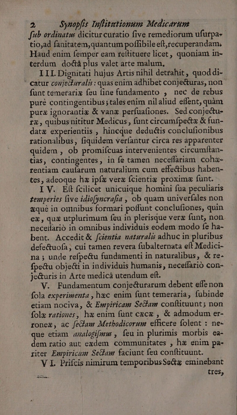 fub ordinatus dicitur curatio five remediorum ufurpa«- tio;ad fanitatem,quantum poflibile eft,tecuperandam, Haud enim femper eam reítituere licet, quoniam in- terdum doctà plus valet arte malum, ILI. Dignitati hujus Artis nihil detrahit, quoddi- ' catur conje&amp;izralis : quas enim adhibet conjecturas, non funt temerarix feu fine fundamento , nec de rebus puré contingentibus; tales enim nilaliud effent, quàm purz ignorantig &amp; vang perfuafiones. Sed conjectu- r , quibus nititur Medicus , funt circumfpectz &amp; fun- datz experientiis , hincque dedu&amp;is conclufionibus rationalibus, fiquidem veríantur circa res apparenter quidem , ob promifcuas intervenientes circumftan- tias, contingentes, in fe tamen neceffariam cohz- rentiam caufarum naturalium cum effectibus haben- tes, adeoque hz ipf verz fcientiz proxima funt. IV. Eft fcilicet unicuique homini fua peculiaris zeurperies five idio[yncrafía , ob quam univerfales non &amp;qué in omnibus formari poffunt conclufiones, quin ez, quz utplurimum feu in plerisque verz funt, non necellarió in omnibus individuis eodem modo fe ha- bent. Accedit&amp; fcientia uaturalis adhuc in pluribus defe&amp;tuofa , cui tamen revera fubalternata eft Medici- - na ; unde refpectu fundamenti in naturalibus, &amp; re- fpectu obje&amp;i in individuis humanis, neceffarió con- je&amp;uris in Arte medicá utendum eft. V. Fundamentum conje&amp;urarum debent effe non fola experimenta , hxc enim funt temeraria, fubinde etiam nociva, &amp; Empiricam Secfam confttuunt; non fole rationes, ha enim funt czcz , &amp; admodum er- rone, ac fe&amp;am Metbodicorum efficere folent : ne- que etiam aalogifmus, feu in plurimis morbis ea- dem ratio aut exdem communitates , hz enim pa- riter Empiricum Sedam faciunt feu conftituunt. V I. Prifcis nimirum temporibusSectg eminebant TY tres, me rte